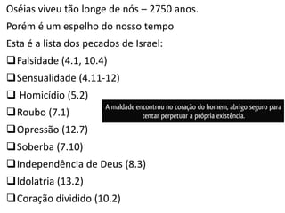 Oséias viveu tão longe de nós – 2750 anos.
Porém é um espelho do nosso tempo
Esta é a lista dos pecados de Israel:
Falsidade (4.1, 10.4)
Sensualidade (4.11-12)
 Homicídio (5.2)
Roubo (7.1)
Opressão (12.7)
Soberba (7.10)
Independência de Deus (8.3)
Idolatria (13.2)
Coração dividido (10.2)
 