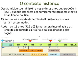 O contexto histórico
Oséias iniciou seu ministério nos últimos anos de Jeroboão II
(753), quando Israel era economicamente próspera e havia
estabilidade política.
15 anos após a morte de Jeroboão II quatro sucessores
seriam assassinados.
Após mais 15 anos (722 aC) Samaria será incendiada e os
israelitas deportados à Assíria e daí espalhados pelas
nações.
 