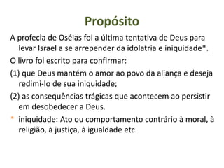 Propósito
A profecia de Oséias foi a última tentativa de Deus para
levar Israel a se arrepender da idolatria e iniquidade*.
O livro foi escrito para confirmar:
(1) que Deus mantém o amor ao povo da aliança e deseja
redimi-lo de sua iniquidade;
(2) as consequências trágicas que acontecem ao persistir
em desobedecer a Deus.
* iniquidade: Ato ou comportamento contrário à moral, à
religião, à justiça, à igualdade etc.
 