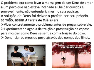 O problema era como levar a mensagem de um Deus de amor
a um povo que não estava inclinado a Lhe dar ouvidos e,
provavelmente, não entenderia mesmo se a ouvisse.
A solução de Deus foi deixar o profeta ser seu próprio
sermão, assim A tarefa de Oséias era:
Viver concretamente o problema antes de pregar sobre ele.
Experimentar a agonia da traição e prostituição da esposa
para mostrar como Deus se sentia com a traição do povo.
 Denunciar os erros do povo através dos nomes dos filhos.
 