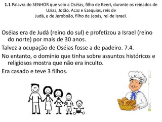 1.1 Palavra do SENHOR que veio a Oséias, filho de Beeri, durante os reinados de
Uzias, Jotão, Acaz e Ezequias, reis de
Judá, e de Jeroboão, filho de Jeoás, rei de Israel.
Oséias era de Judá (reino do sul) e profetizou a Israel (reino
do norte) por mais de 30 anos.
Talvez a ocupação de Oséias fosse a de padeiro. 7.4.
No entanto, o domínio que tinha sobre assuntos históricos e
religiosos mostra que não era inculto.
Era casado e teve 3 filhos.
 