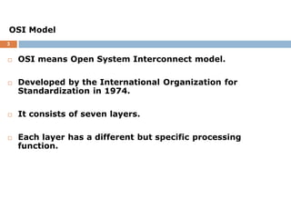 3
 OSI means Open System Interconnect model.
 Developed by the International Organization for
Standardization in 1974.
 It consists of seven layers.
 Each layer has a different but specific processing
function.
OSI Model
 