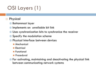 OSI Layers (1)
 Physical
 Bottommost layer
 Implements an unreliable bit link
 Uses synchronization bits to synchronize the receiver
 Specify the modulation scheme
 Physical interface between devices
 Mechanical
 Electrical
 Functional
 Procedural
 For activating, maintaining and deactivating the physical link
between communicating network systems
 