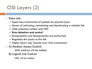 OSI Layers (2)
 Data Link
 Supervises transmission of packets by physical layer
 Means of activating, maintaining and deactivating a reliable link
 Adds sequence number and CRC
 Error detection and control
 Encapsulation and Decapsulation are performed
 Regulates the access to the link
 Higher layers may assume error free transmission
 A) Medium Access Control
MAC address will be added
B) Logical Link Control
CRC will be added
 