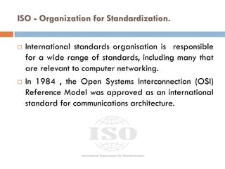 ISO - Organization for Standardization.
 International standards organisation is responsible
for a wide range of standards, including many that
are relevant to computer networking.
 In 1984 , the Open Systems Interconnection (OSI)
Reference Model was approved as an international
standard for communications architecture.
 