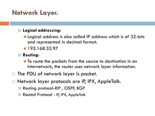 Network Layer.
 Logical addressing:
 Logical address is also called IP address which is of 32-bits
and represented in decimal format.
 192.168.32.97
 Routing:
 To route the packets from the source to destination in an
internetwork, the router uses network layer information.
 The PDU of network layer is packet.
 Network layer protocols are IP, IPX, AppleTalk.
 Routing protocol-RIP , OSPF, BGP
 Routed Protocol - IP, IPX, AppleTalk
 