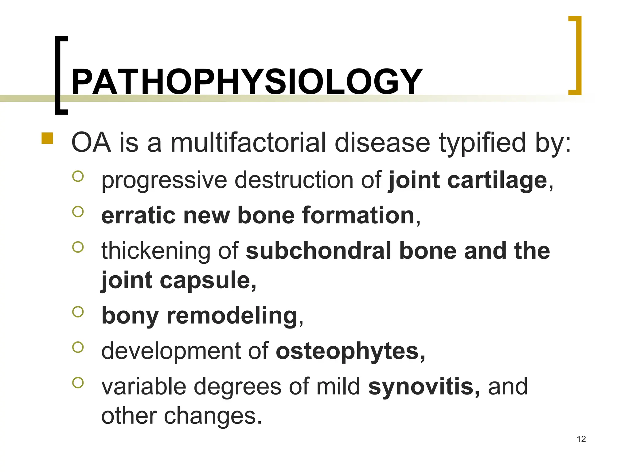 PATHOPHYSIOLOGY
 OA is a multifactorial disease typiﬁed by:
 progressive destruction of joint cartilage,
 erratic new bone formation,
 thickening of subchondral bone and the
joint capsule,
 bony remodeling,
 development of osteophytes,
 variable degrees of mild synovitis, and
other changes.
12
 