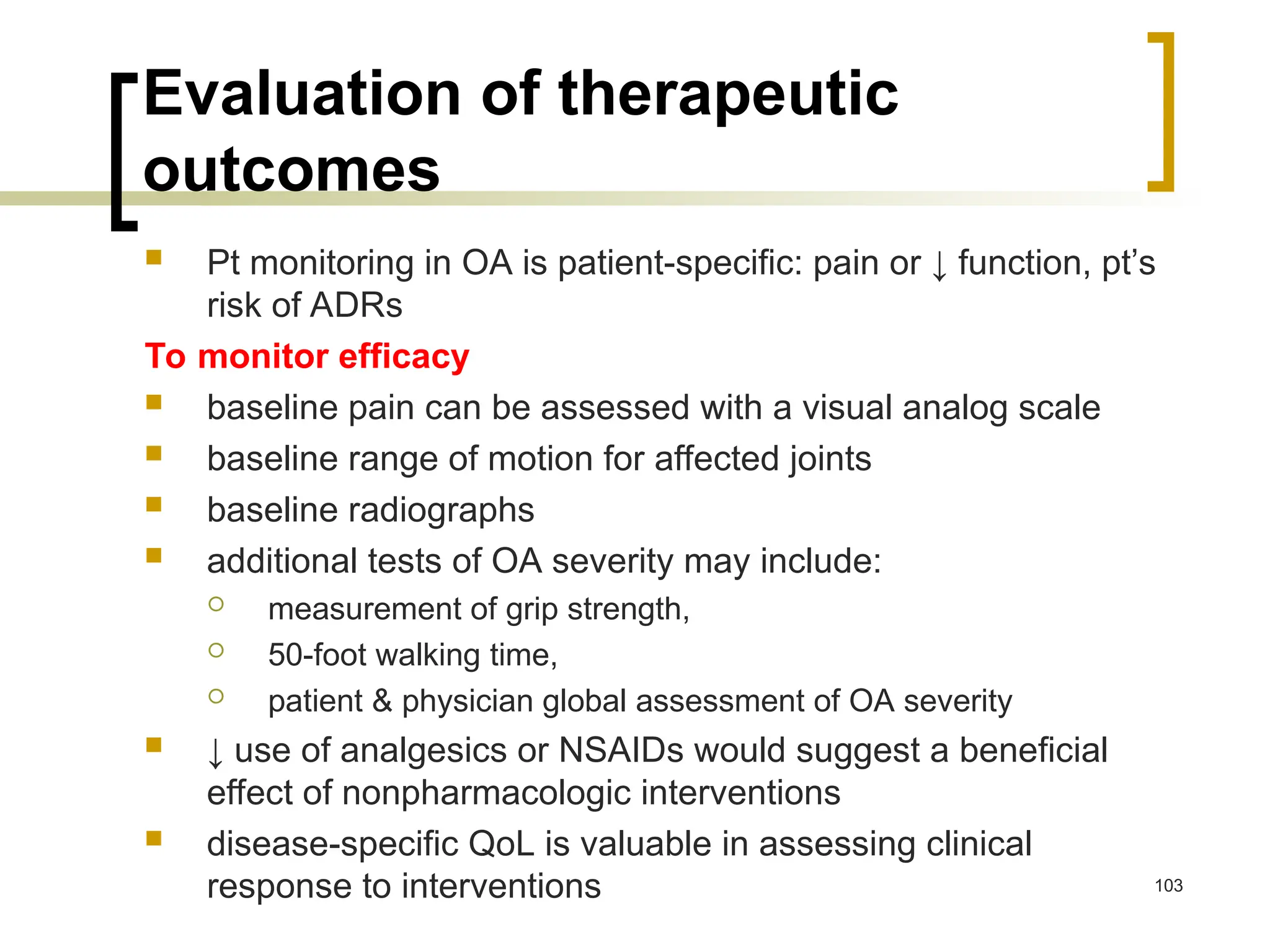 Evaluation of therapeutic
outcomes
 Pt monitoring in OA is patient-specific: pain or ↓ function, pt’s
risk of ADRs
To monitor efficacy
 baseline pain can be assessed with a visual analog scale
 baseline range of motion for affected joints
 baseline radiographs
 additional tests of OA severity may include:
 measurement of grip strength,
 50-foot walking time,
 patient & physician global assessment of OA severity
 ↓ use of analgesics or NSAIDs would suggest a beneficial
effect of nonpharmacologic interventions
 disease-specific QoL is valuable in assessing clinical
response to interventions 103
 