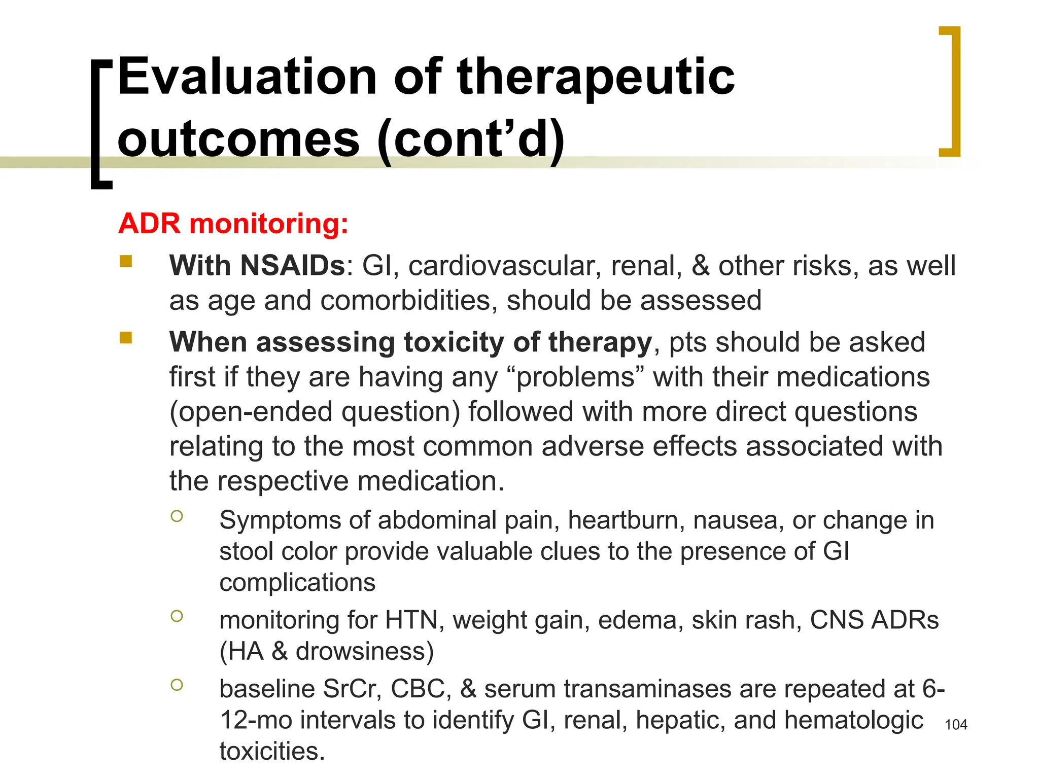 Evaluation of therapeutic
outcomes (cont’d)
ADR monitoring:
 With NSAIDs: GI, cardiovascular, renal, & other risks, as well
as age and comorbidities, should be assessed
 When assessing toxicity of therapy, pts should be asked
first if they are having any “problems” with their medications
(open-ended question) followed with more direct questions
relating to the most common adverse effects associated with
the respective medication.
 Symptoms of abdominal pain, heartburn, nausea, or change in
stool color provide valuable clues to the presence of GI
complications
 monitoring for HTN, weight gain, edema, skin rash, CNS ADRs
(HA & drowsiness)
 baseline SrCr, CBC, & serum transaminases are repeated at 6-
12-mo intervals to identify GI, renal, hepatic, and hematologic
toxicities.
104
 