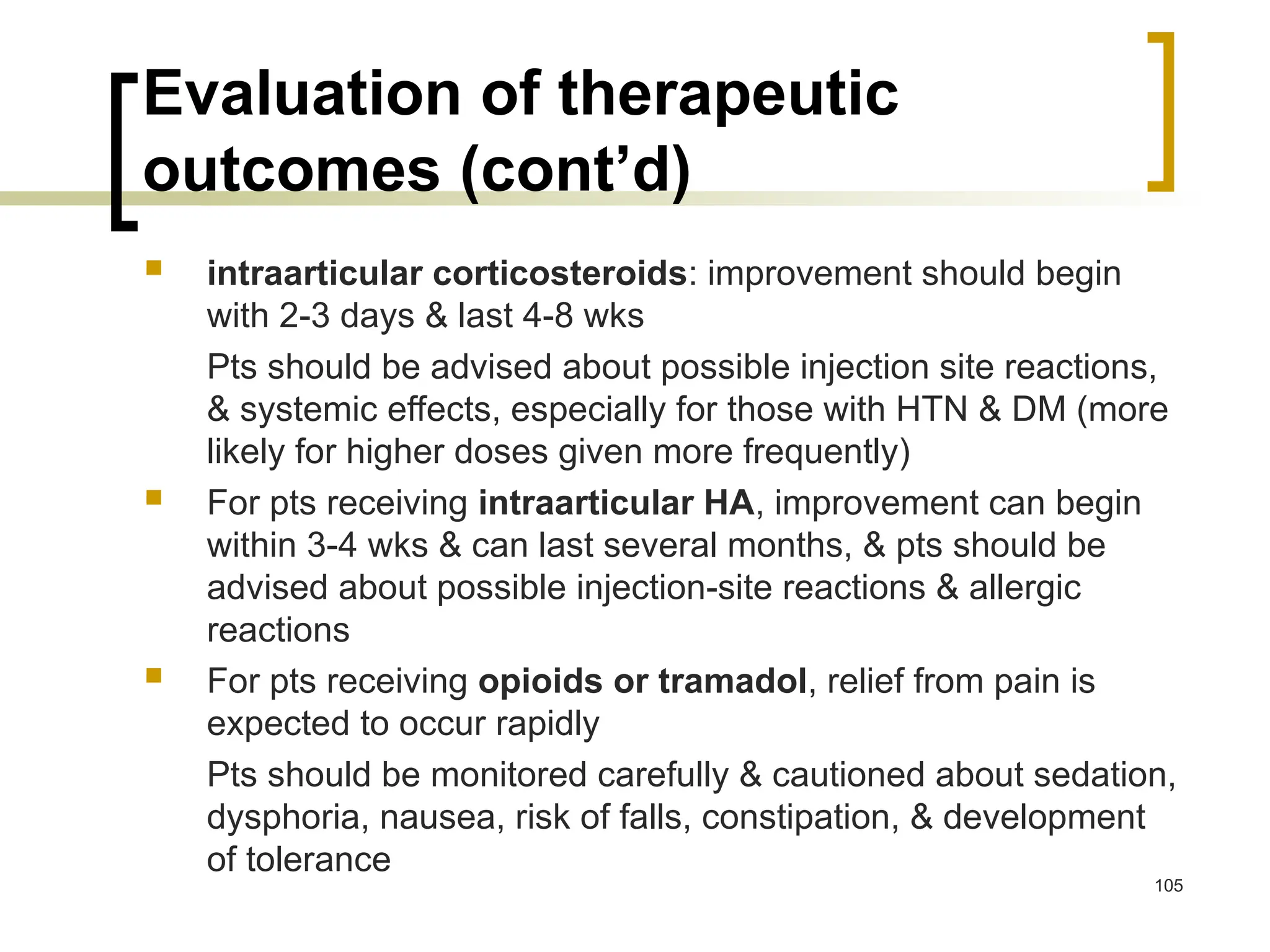 Evaluation of therapeutic
outcomes (cont’d)
 intraarticular corticosteroids: improvement should begin
with 2-3 days & last 4-8 wks
Pts should be advised about possible injection site reactions,
& systemic effects, especially for those with HTN & DM (more
likely for higher doses given more frequently)
 For pts receiving intraarticular HA, improvement can begin
within 3-4 wks & can last several months, & pts should be
advised about possible injection-site reactions & allergic
reactions
 For pts receiving opioids or tramadol, relief from pain is
expected to occur rapidly
Pts should be monitored carefully & cautioned about sedation,
dysphoria, nausea, risk of falls, constipation, & development
of tolerance
105
 