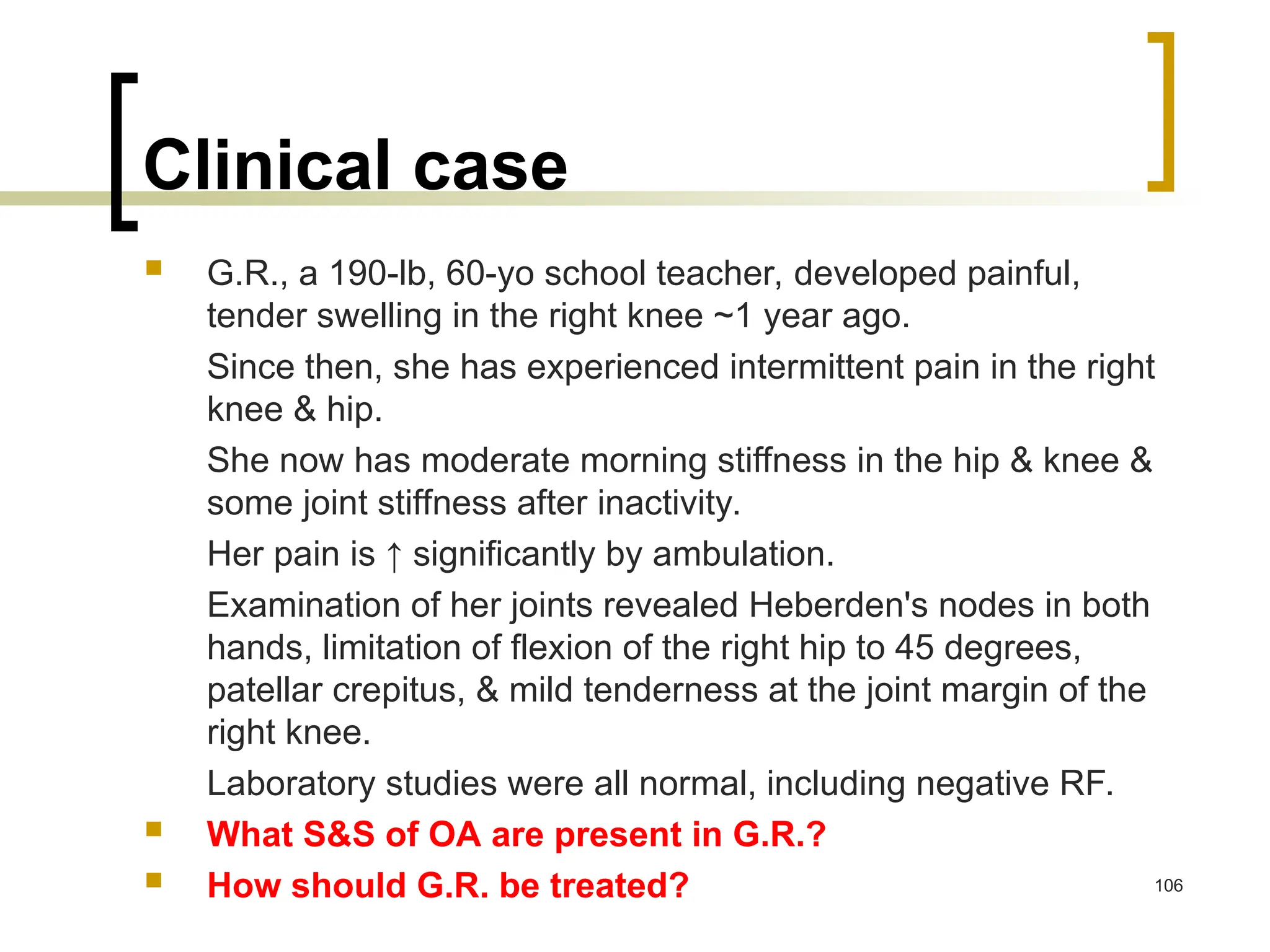 Clinical case
 G.R., a 190-lb, 60-yo school teacher, developed painful,
tender swelling in the right knee ~1 year ago.
Since then, she has experienced intermittent pain in the right
knee & hip.
She now has moderate morning stiffness in the hip & knee &
some joint stiffness after inactivity.
Her pain is ↑ significantly by ambulation.
Examination of her joints revealed Heberden's nodes in both
hands, limitation of flexion of the right hip to 45 degrees,
patellar crepitus, & mild tenderness at the joint margin of the
right knee.
Laboratory studies were all normal, including negative RF.
 What S&S of OA are present in G.R.?
 How should G.R. be treated? 106
 