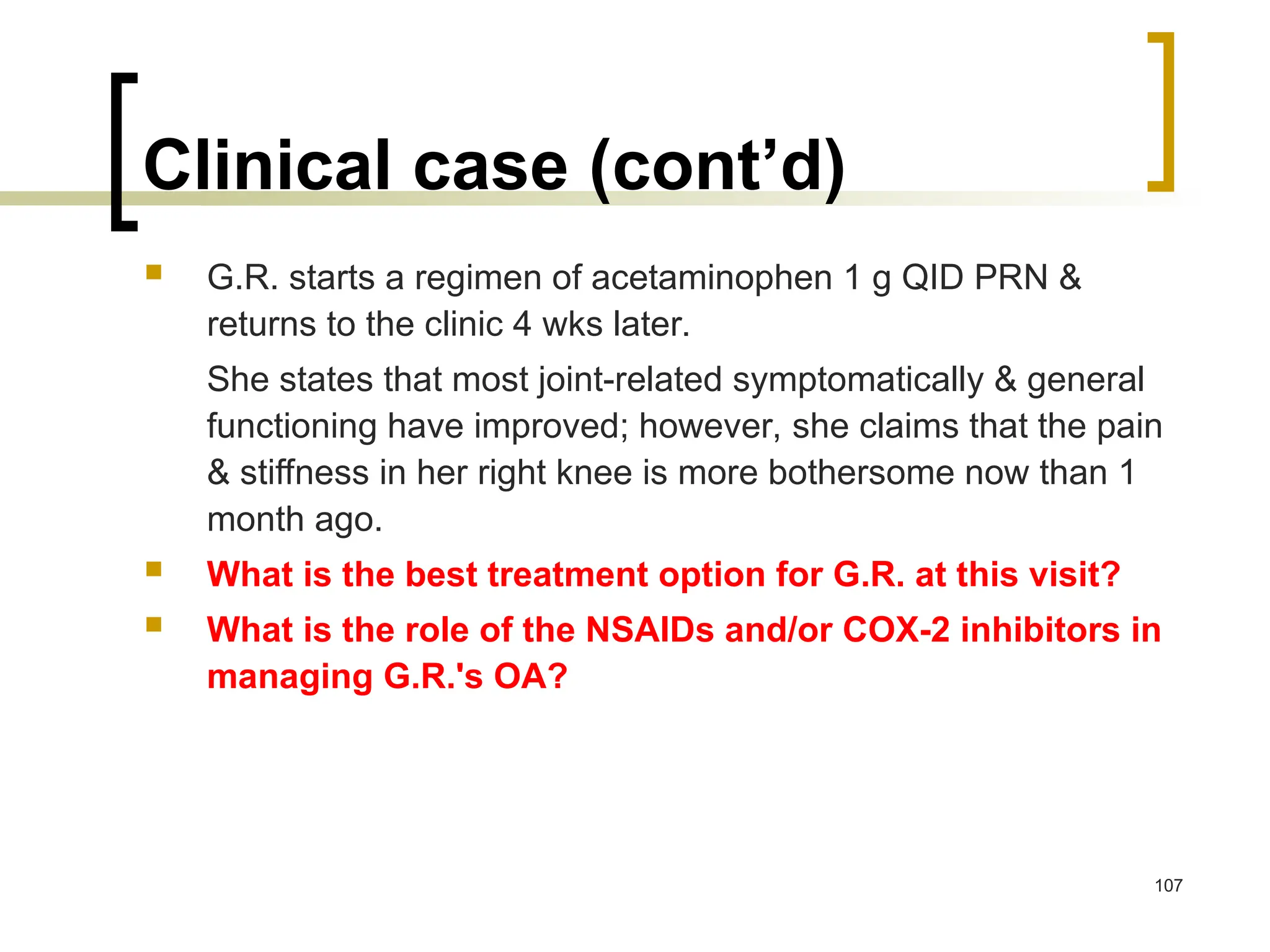 Clinical case (cont’d)
 G.R. starts a regimen of acetaminophen 1 g QID PRN &
returns to the clinic 4 wks later.
She states that most joint-related symptomatically & general
functioning have improved; however, she claims that the pain
& stiffness in her right knee is more bothersome now than 1
month ago.
 What is the best treatment option for G.R. at this visit?
 What is the role of the NSAIDs and/or COX-2 inhibitors in
managing G.R.'s OA?
107
 