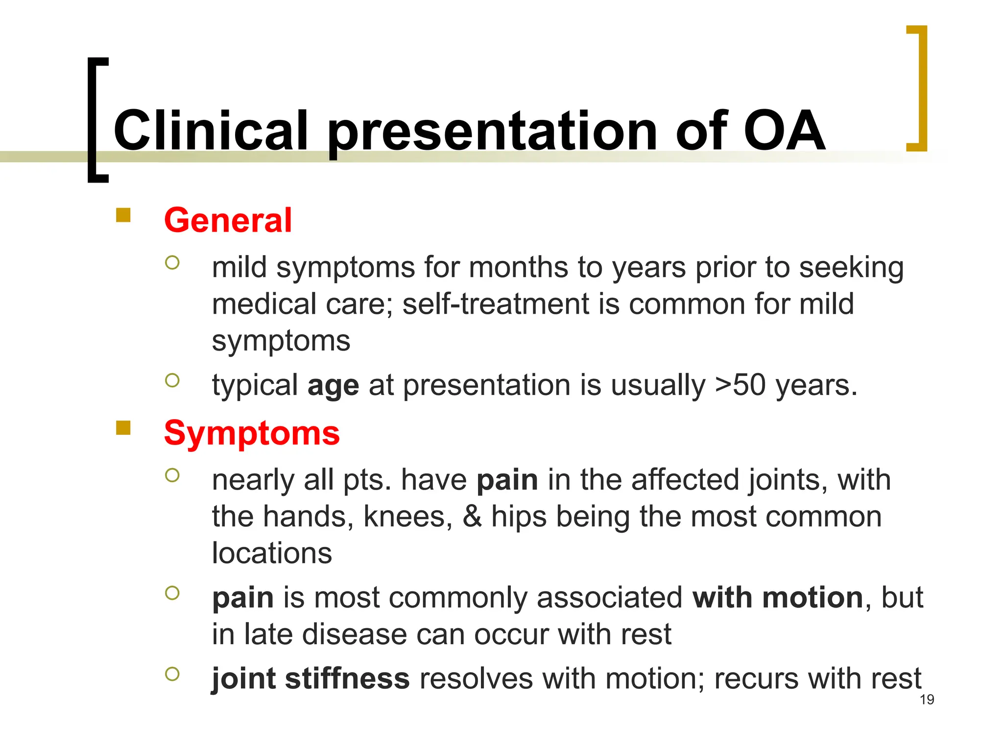 Clinical presentation of OA
 General
 mild symptoms for months to years prior to seeking
medical care; self-treatment is common for mild
symptoms
 typical age at presentation is usually >50 years.
 Symptoms
 nearly all pts. have pain in the affected joints, with
the hands, knees, & hips being the most common
locations
 pain is most commonly associated with motion, but
in late disease can occur with rest
 joint stiffness resolves with motion; recurs with rest
19
 