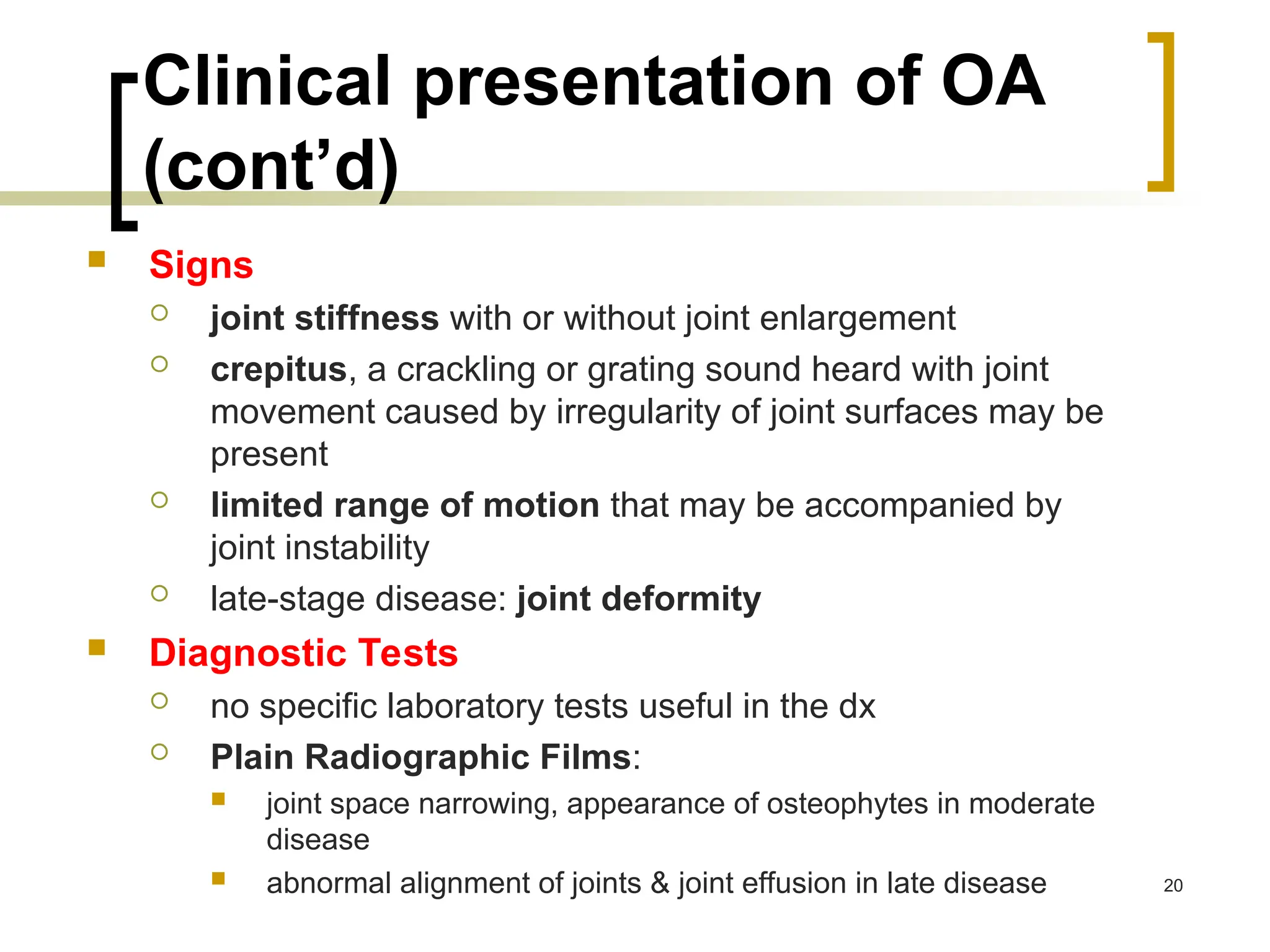Clinical presentation of OA
(cont’d)
 Signs
 joint stiffness with or without joint enlargement
 crepitus, a crackling or grating sound heard with joint
movement caused by irregularity of joint surfaces may be
present
 limited range of motion that may be accompanied by
joint instability
 late-stage disease: joint deformity
 Diagnostic Tests
 no specific laboratory tests useful in the dx
 Plain Radiographic Films:
 joint space narrowing, appearance of osteophytes in moderate
disease
 abnormal alignment of joints & joint effusion in late disease 20
 