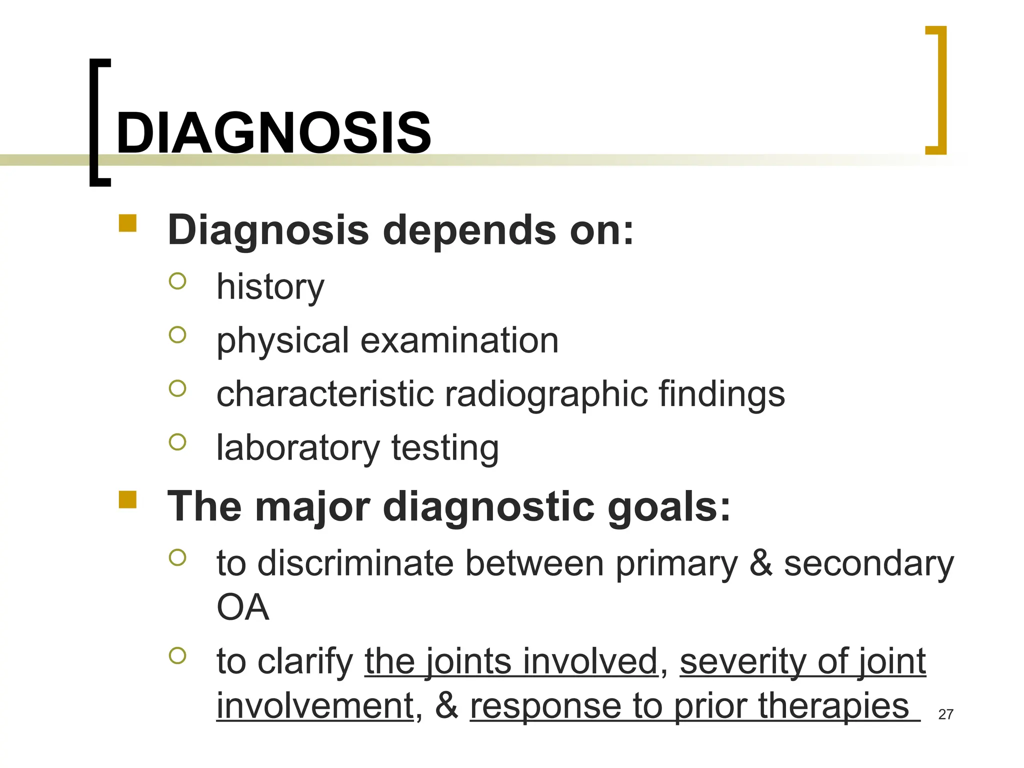 DIAGNOSIS
 Diagnosis depends on:
 history
 physical examination
 characteristic radiographic findings
 laboratory testing
 The major diagnostic goals:
 to discriminate between primary & secondary
OA
 to clarify the joints involved, severity of joint
involvement, & response to prior therapies 27
 