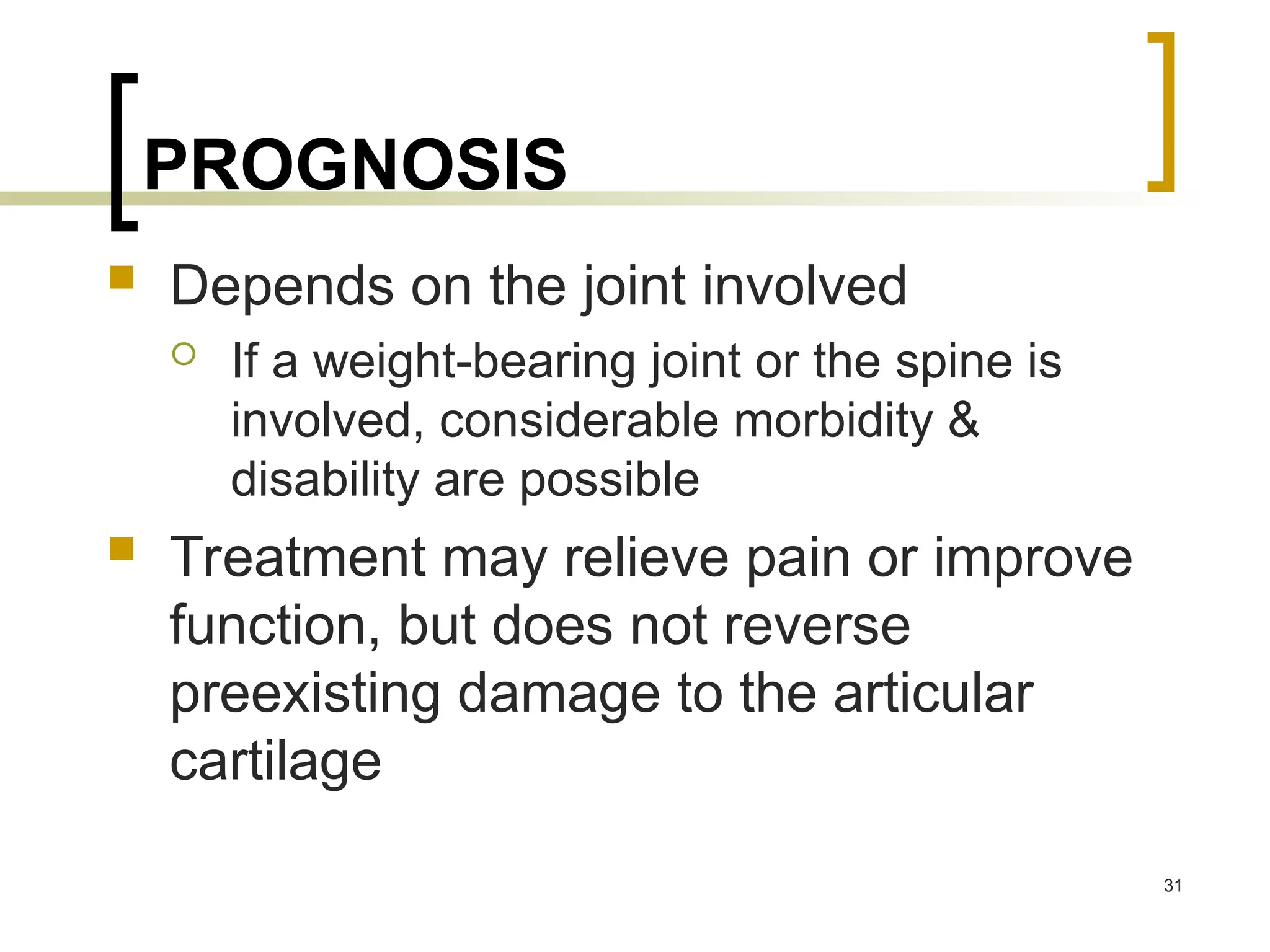 PROGNOSIS
 Depends on the joint involved
 If a weight-bearing joint or the spine is
involved, considerable morbidity &
disability are possible
 Treatment may relieve pain or improve
function, but does not reverse
preexisting damage to the articular
cartilage
31
 