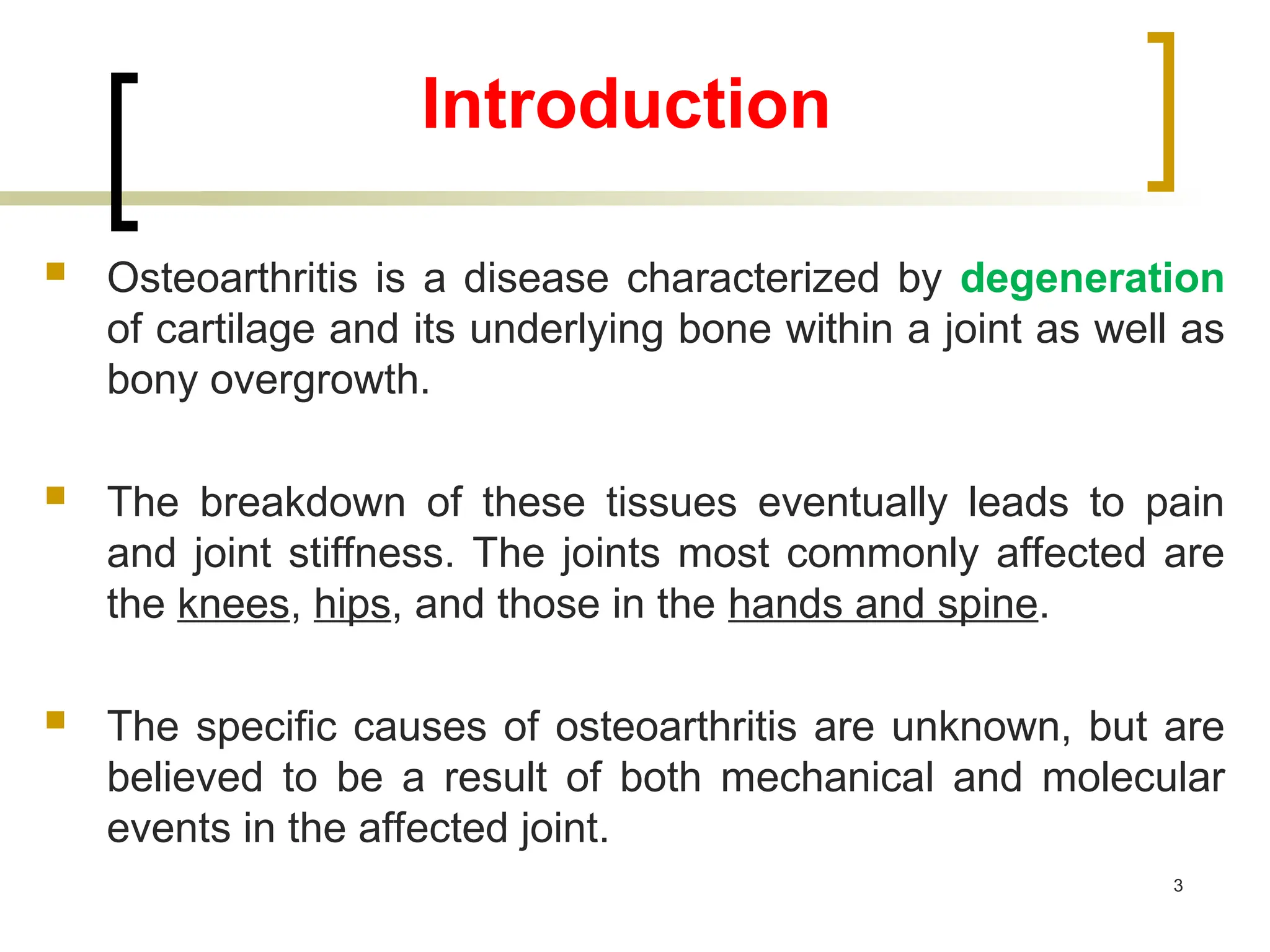 Introduction
 Osteoarthritis is a disease characterized by degeneration
of cartilage and its underlying bone within a joint as well as
bony overgrowth.
 The breakdown of these tissues eventually leads to pain
and joint stiffness. The joints most commonly affected are
the knees, hips, and those in the hands and spine.
 The specific causes of osteoarthritis are unknown, but are
believed to be a result of both mechanical and molecular
events in the affected joint.
3
 