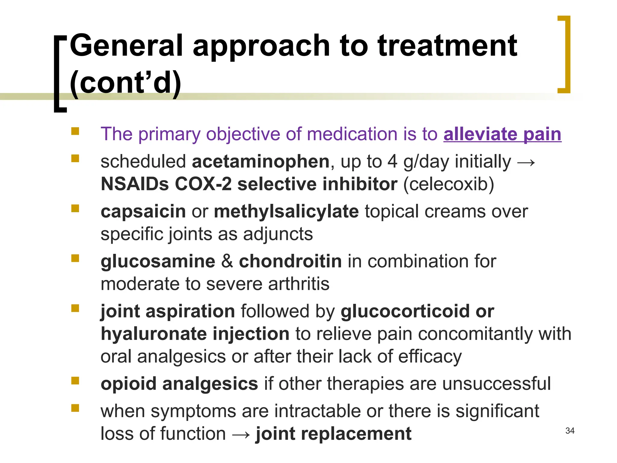 General approach to treatment
(cont’d)
 The primary objective of medication is to alleviate pain
 scheduled acetaminophen, up to 4 g/day initially →
NSAIDs COX-2 selective inhibitor (celecoxib)
 capsaicin or methylsalicylate topical creams over
specific joints as adjuncts
 glucosamine & chondroitin in combination for
moderate to severe arthritis
 joint aspiration followed by glucocorticoid or
hyaluronate injection to relieve pain concomitantly with
oral analgesics or after their lack of efficacy
 opioid analgesics if other therapies are unsuccessful
 when symptoms are intractable or there is significant
loss of function → joint replacement 34
 
