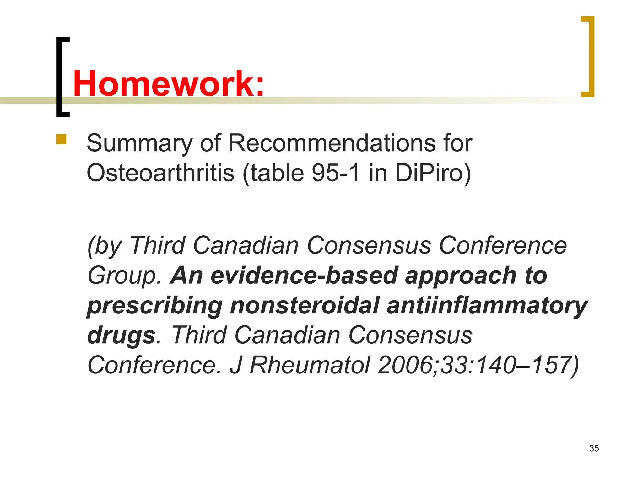 35
Homework:
 Summary of Recommendations for
Osteoarthritis (table 95-1 in DiPiro)
(by Third Canadian Consensus Conference
Group. An evidence-based approach to
prescribing nonsteroidal antiinflammatory
drugs. Third Canadian Consensus
Conference. J Rheumatol 2006;33:140–157)
 