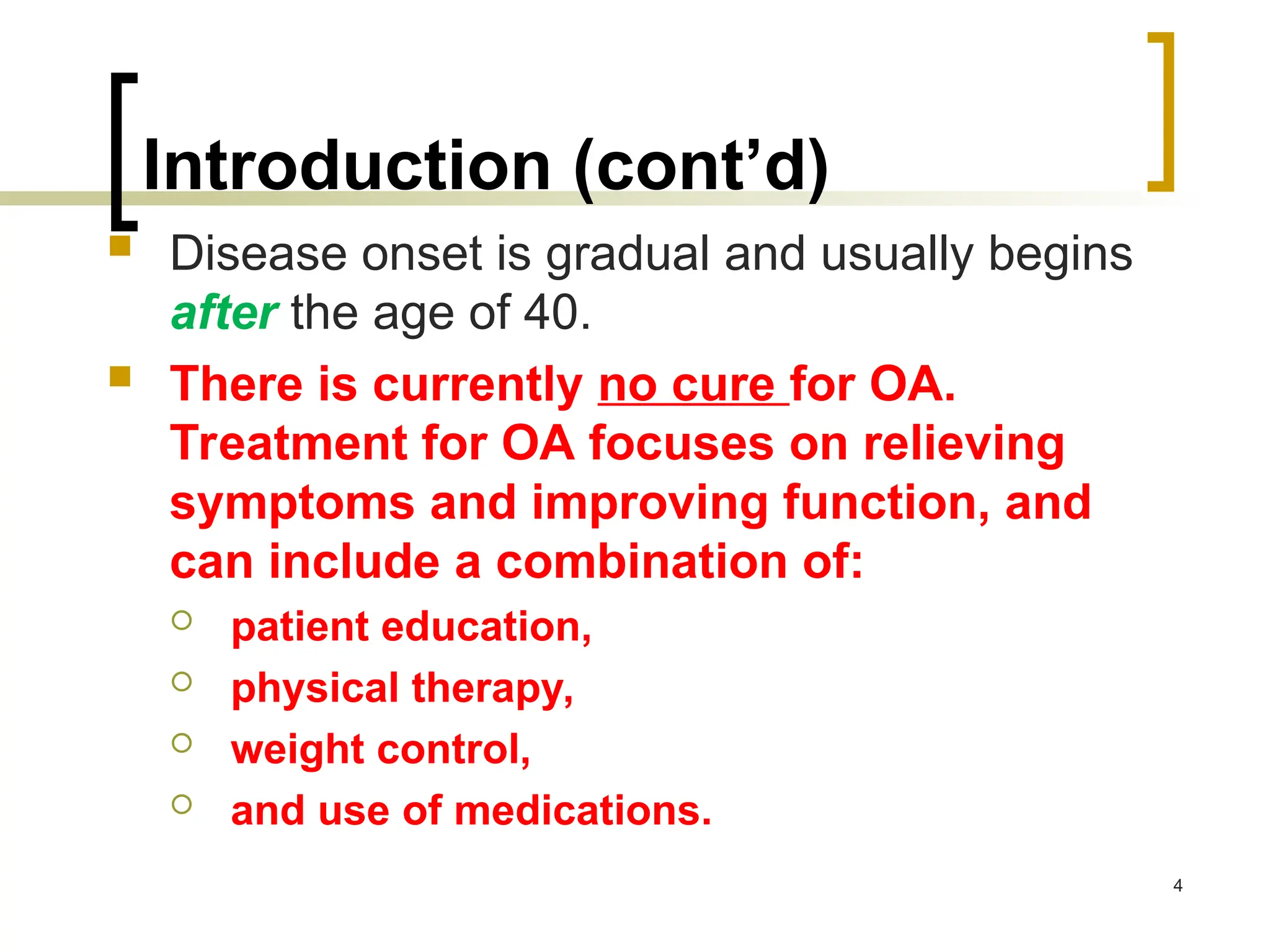Introduction (cont’d)
 Disease onset is gradual and usually begins
after the age of 40.
 There is currently no cure for OA.
Treatment for OA focuses on relieving
symptoms and improving function, and
can include a combination of:
 patient education,
 physical therapy,
 weight control,
 and use of medications.
4
 