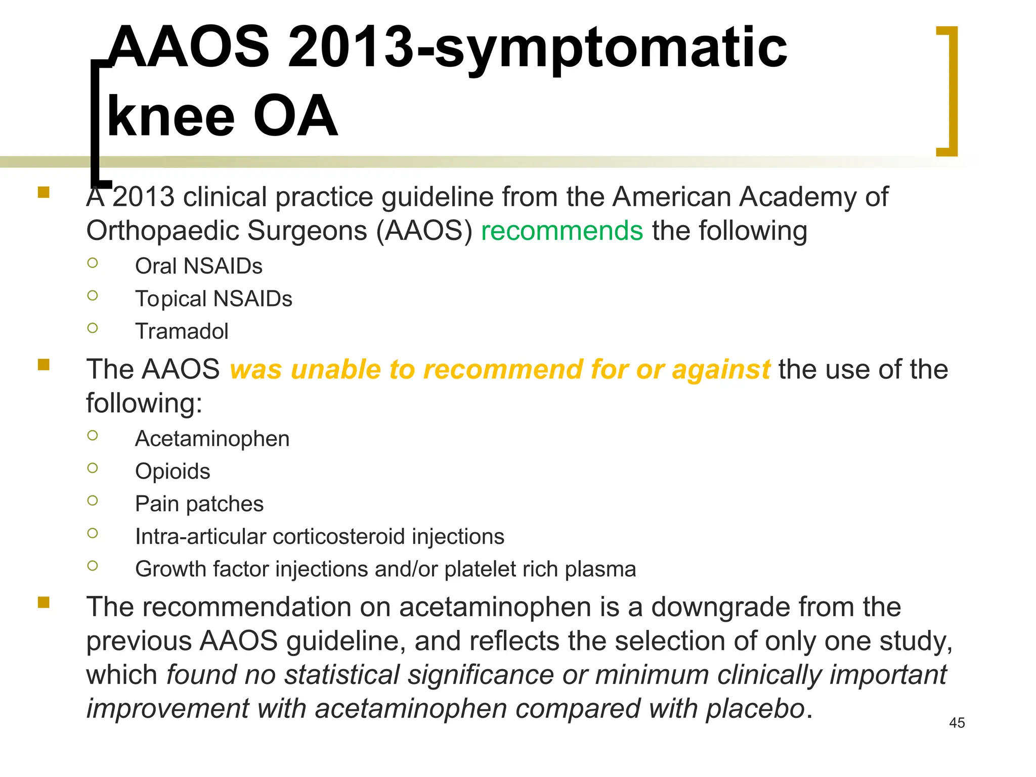 AAOS 2013-symptomatic
knee OA
 A 2013 clinical practice guideline from the American Academy of
Orthopaedic Surgeons (AAOS) recommends the following
 Oral NSAIDs
 Topical NSAIDs
 Tramadol
 The AAOS was unable to recommend for or against the use of the
following:
 Acetaminophen
 Opioids
 Pain patches
 Intra-articular corticosteroid injections
 Growth factor injections and/or platelet rich plasma
 The recommendation on acetaminophen is a downgrade from the
previous AAOS guideline, and reflects the selection of only one study,
which found no statistical significance or minimum clinically important
improvement with acetaminophen compared with placebo. 45
 