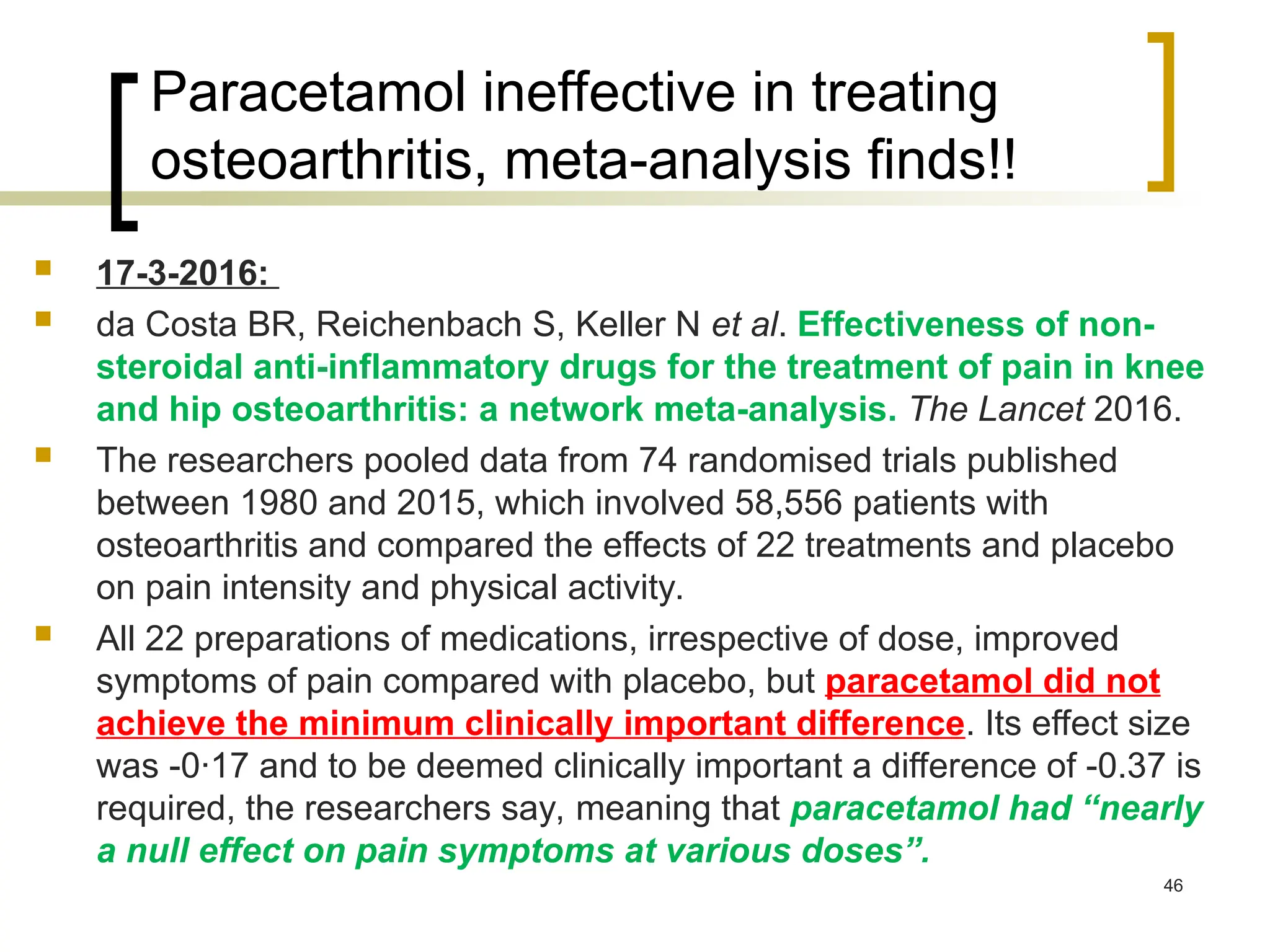 Paracetamol ineffective in treating
osteoarthritis, meta-analysis finds!!
 17-3-2016:
 da Costa BR, Reichenbach S, Keller N et al. Effectiveness of non-
steroidal anti-inflammatory drugs for the treatment of pain in knee
and hip osteoarthritis: a network meta-analysis. The Lancet 2016.
 The researchers pooled data from 74 randomised trials published
between 1980 and 2015, which involved 58,556 patients with
osteoarthritis and compared the effects of 22 treatments and placebo
on pain intensity and physical activity.
 All 22 preparations of medications, irrespective of dose, improved
symptoms of pain compared with placebo, but paracetamol did not
achieve the minimum clinically important difference. Its effect size
was -0·17 and to be deemed clinically important a difference of -0.37 is
required, the researchers say, meaning that paracetamol had “nearly
a null effect on pain symptoms at various doses”.
46
 