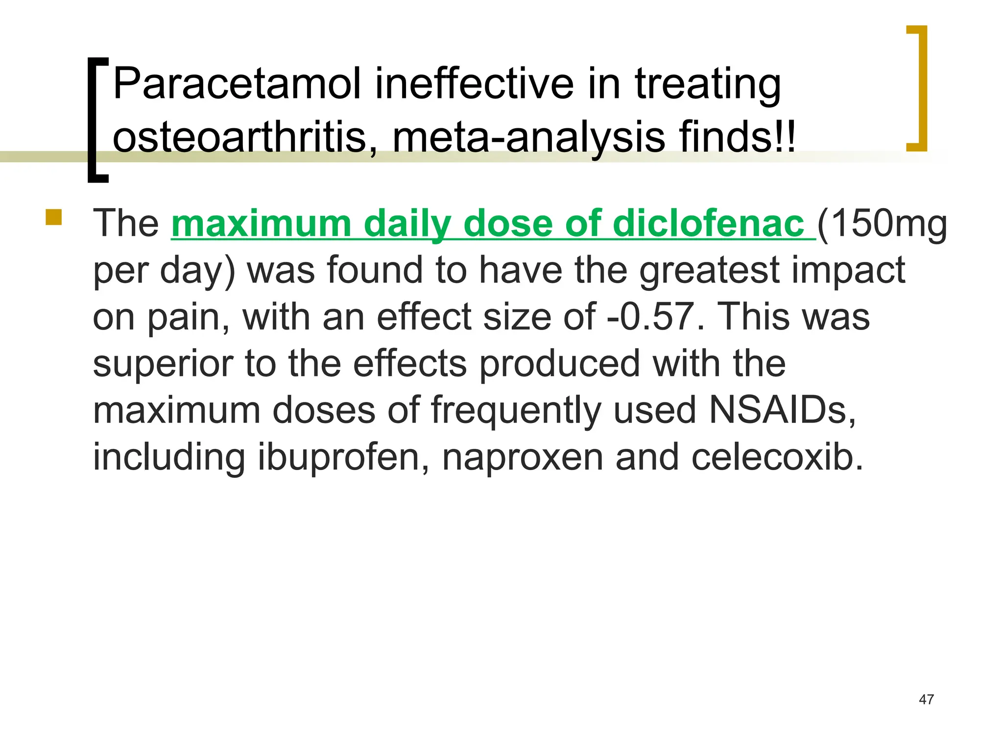 Paracetamol ineffective in treating
osteoarthritis, meta-analysis finds!!
 The maximum daily dose of diclofenac (150mg
per day) was found to have the greatest impact
on pain, with an effect size of -0.57. This was
superior to the effects produced with the
maximum doses of frequently used NSAIDs,
including ibuprofen, naproxen and celecoxib.
47
 