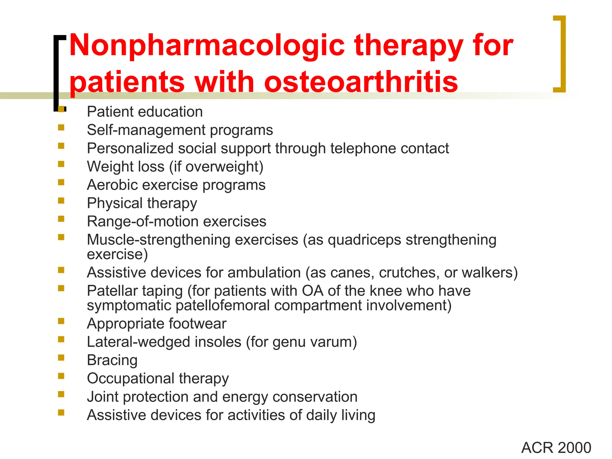 Nonpharmacologic therapy for
patients with osteoarthritis
 Patient education
 Self-management programs
 Personalized social support through telephone contact
 Weight loss (if overweight)
 Aerobic exercise programs
 Physical therapy
 Range-of-motion exercises
 Muscle-strengthening exercises (as quadriceps strengthening
exercise)
 Assistive devices for ambulation (as canes, crutches, or walkers)
 Patellar taping (for patients with OA of the knee who have
symptomatic patellofemoral compartment involvement)
 Appropriate footwear
 Lateral-wedged insoles (for genu varum)
 Bracing
 Occupational therapy
 Joint protection and energy conservation
 Assistive devices for activities of daily living
ACR 2000
 