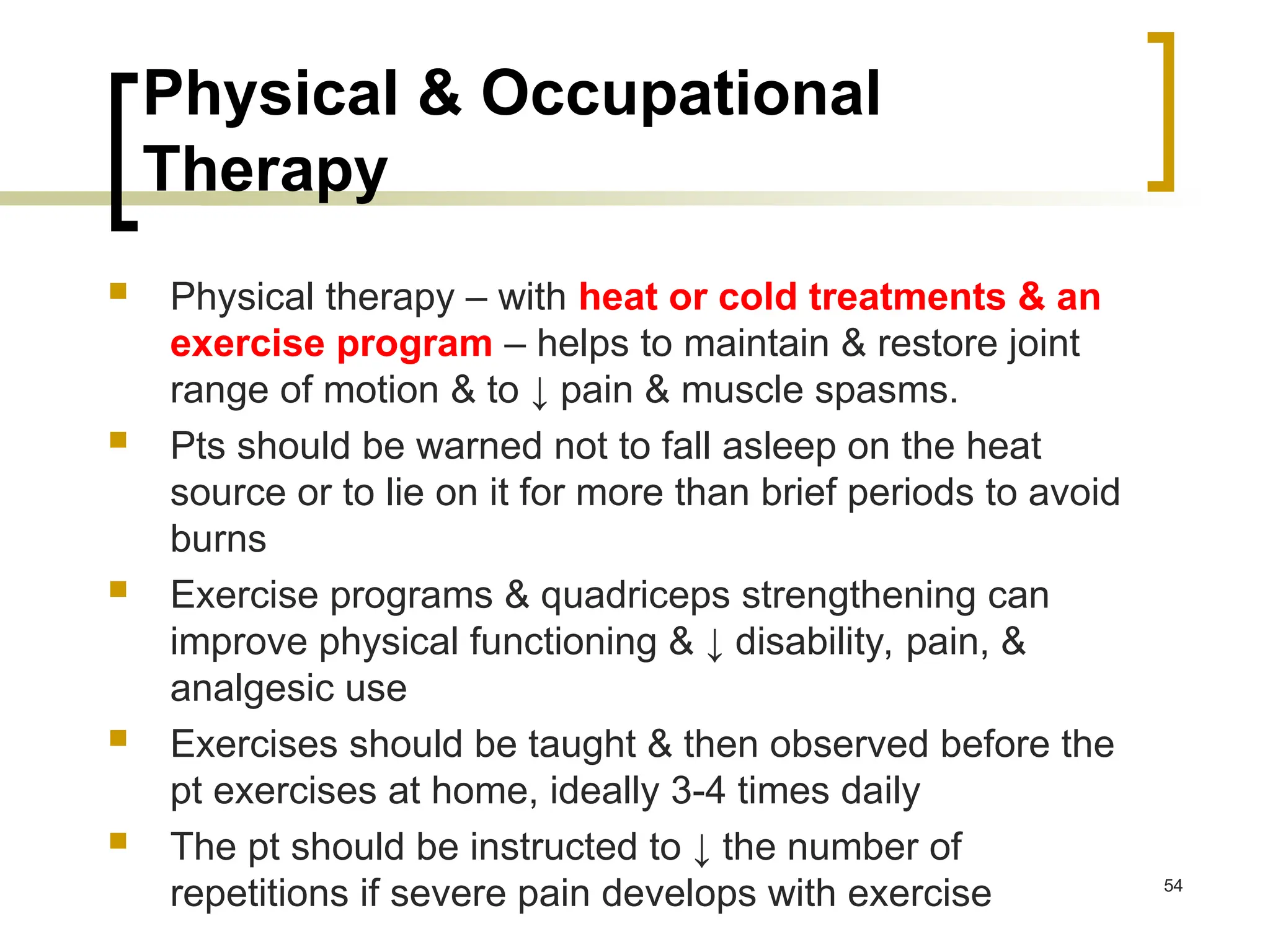 Physical & Occupational
Therapy
 Physical therapy – with heat or cold treatments & an
exercise program – helps to maintain & restore joint
range of motion & to ↓ pain & muscle spasms.
 Pts should be warned not to fall asleep on the heat
source or to lie on it for more than brief periods to avoid
burns
 Exercise programs & quadriceps strengthening can
improve physical functioning & ↓ disability, pain, &
analgesic use
 Exercises should be taught & then observed before the
pt exercises at home, ideally 3-4 times daily
 The pt should be instructed to ↓ the number of
repetitions if severe pain develops with exercise 54
 