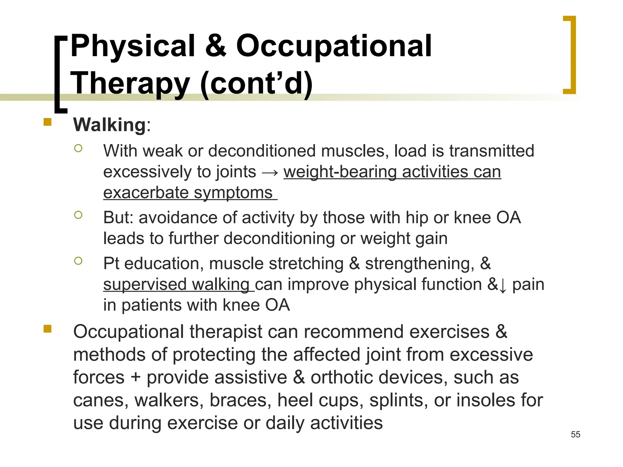 Physical & Occupational
Therapy (cont’d)
 Walking:
 With weak or deconditioned muscles, load is transmitted
excessively to joints → weight-bearing activities can
exacerbate symptoms
 But: avoidance of activity by those with hip or knee OA
leads to further deconditioning or weight gain
 Pt education, muscle stretching & strengthening, &
supervised walking can improve physical function &↓ pain
in patients with knee OA
 Occupational therapist can recommend exercises &
methods of protecting the affected joint from excessive
forces + provide assistive & orthotic devices, such as
canes, walkers, braces, heel cups, splints, or insoles for
use during exercise or daily activities 55
 