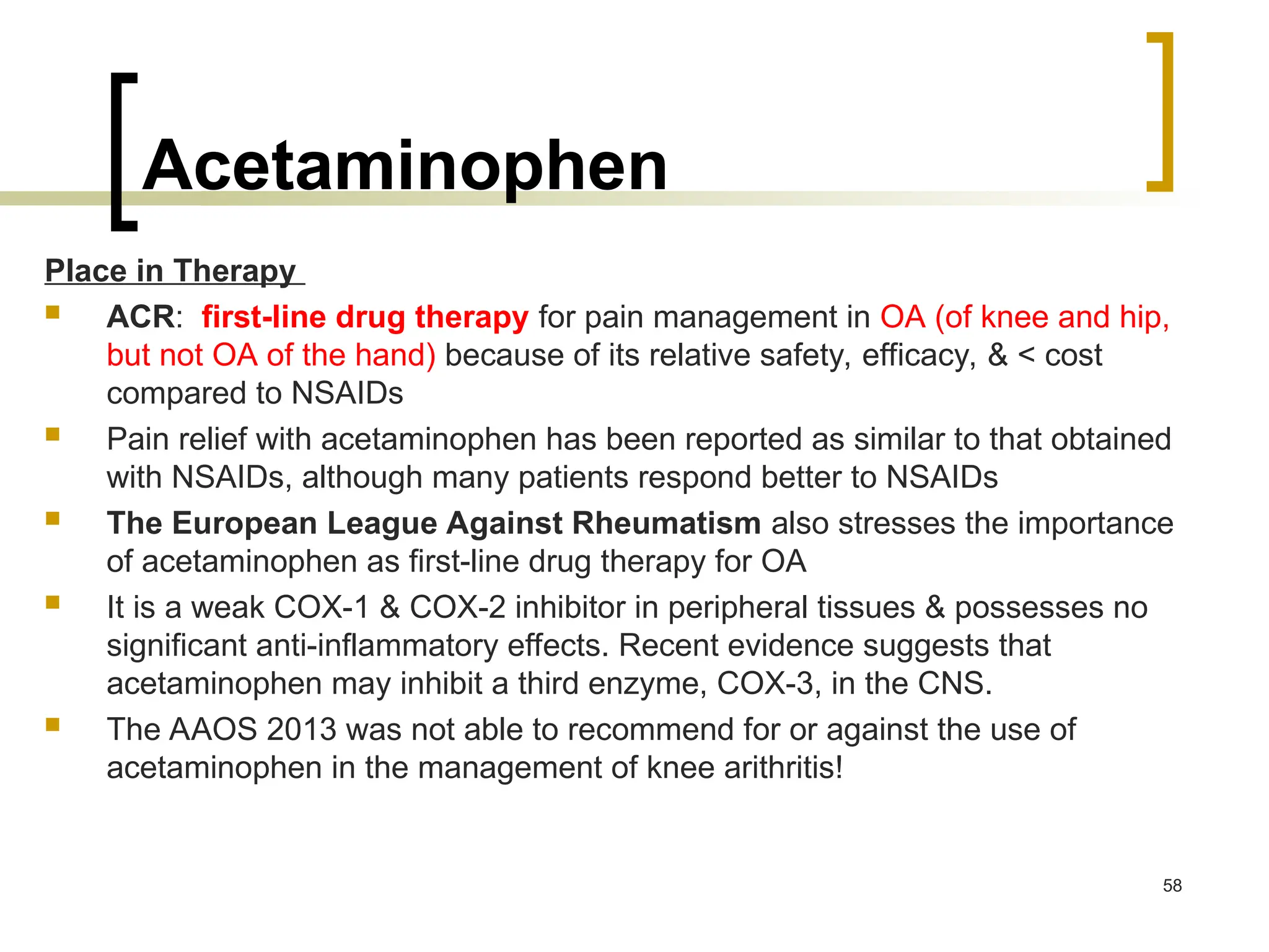 Acetaminophen
Place in Therapy
 ACR: first-line drug therapy for pain management in OA (of knee and hip,
but not OA of the hand) because of its relative safety, efficacy, & < cost
compared to NSAIDs
 Pain relief with acetaminophen has been reported as similar to that obtained
with NSAIDs, although many patients respond better to NSAIDs
 The European League Against Rheumatism also stresses the importance
of acetaminophen as first-line drug therapy for OA
 It is a weak COX-1 & COX-2 inhibitor in peripheral tissues & possesses no
significant anti-inflammatory effects. Recent evidence suggests that
acetaminophen may inhibit a third enzyme, COX-3, in the CNS.
 The AAOS 2013 was not able to recommend for or against the use of
acetaminophen in the management of knee arithritis!
58
 