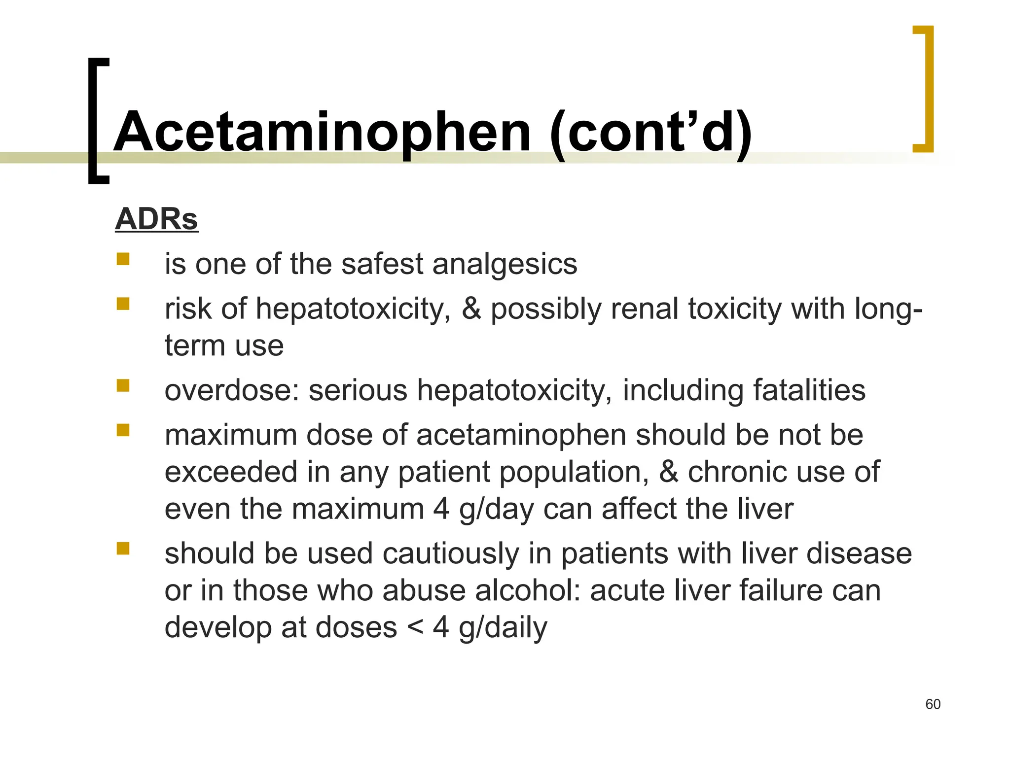 Acetaminophen (cont’d)
ADRs
 is one of the safest analgesics
 risk of hepatotoxicity, & possibly renal toxicity with long-
term use
 overdose: serious hepatotoxicity, including fatalities
 maximum dose of acetaminophen should be not be
exceeded in any patient population, & chronic use of
even the maximum 4 g/day can affect the liver
 should be used cautiously in patients with liver disease
or in those who abuse alcohol: acute liver failure can
develop at doses < 4 g/daily
60
 