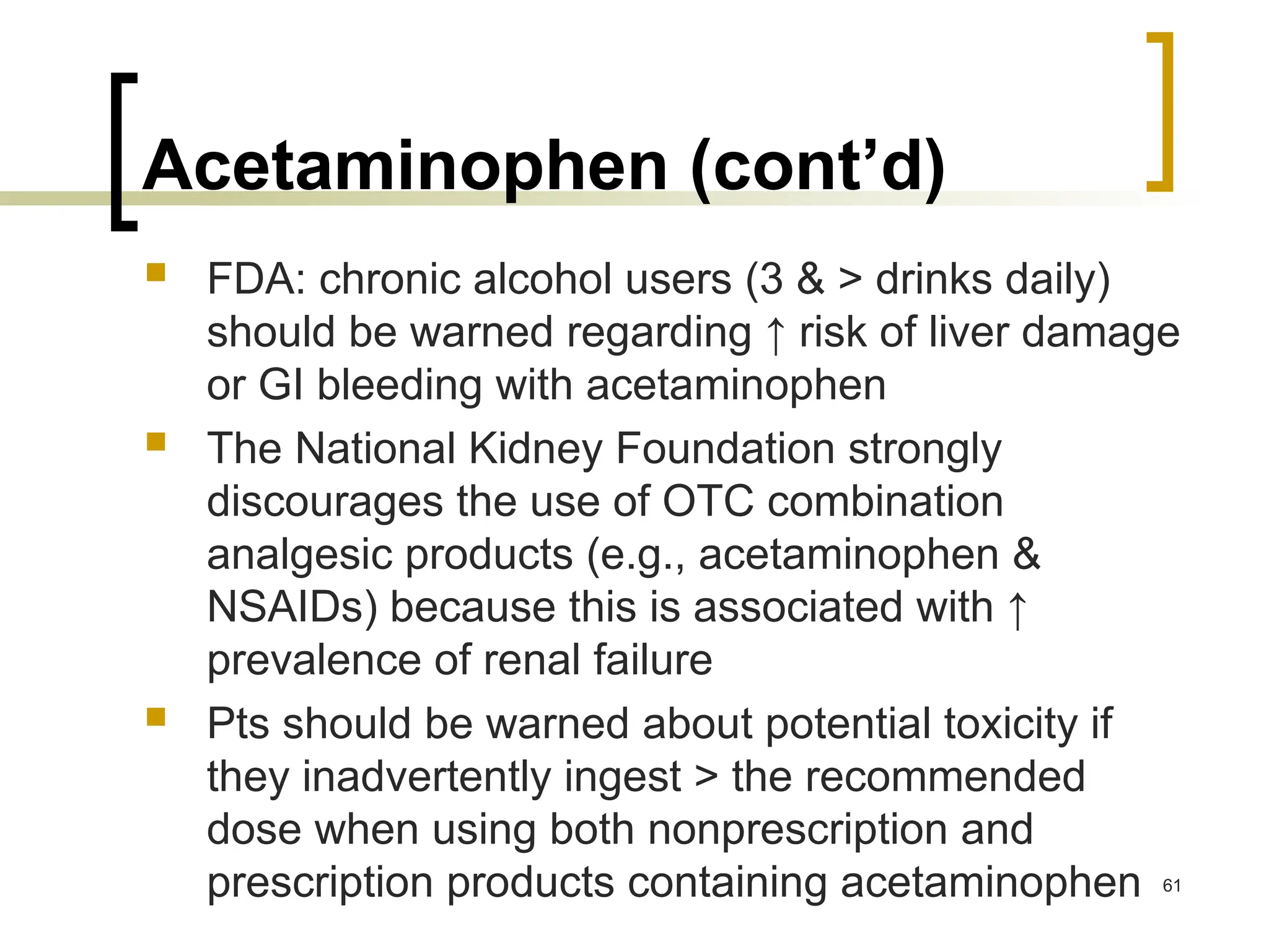 Acetaminophen (cont’d)
 FDA: chronic alcohol users (3 & > drinks daily)
should be warned regarding ↑ risk of liver damage
or GI bleeding with acetaminophen
 The National Kidney Foundation strongly
discourages the use of OTC combination
analgesic products (e.g., acetaminophen &
NSAIDs) because this is associated with ↑
prevalence of renal failure
 Pts should be warned about potential toxicity if
they inadvertently ingest > the recommended
dose when using both nonprescription and
prescription products containing acetaminophen 61
 