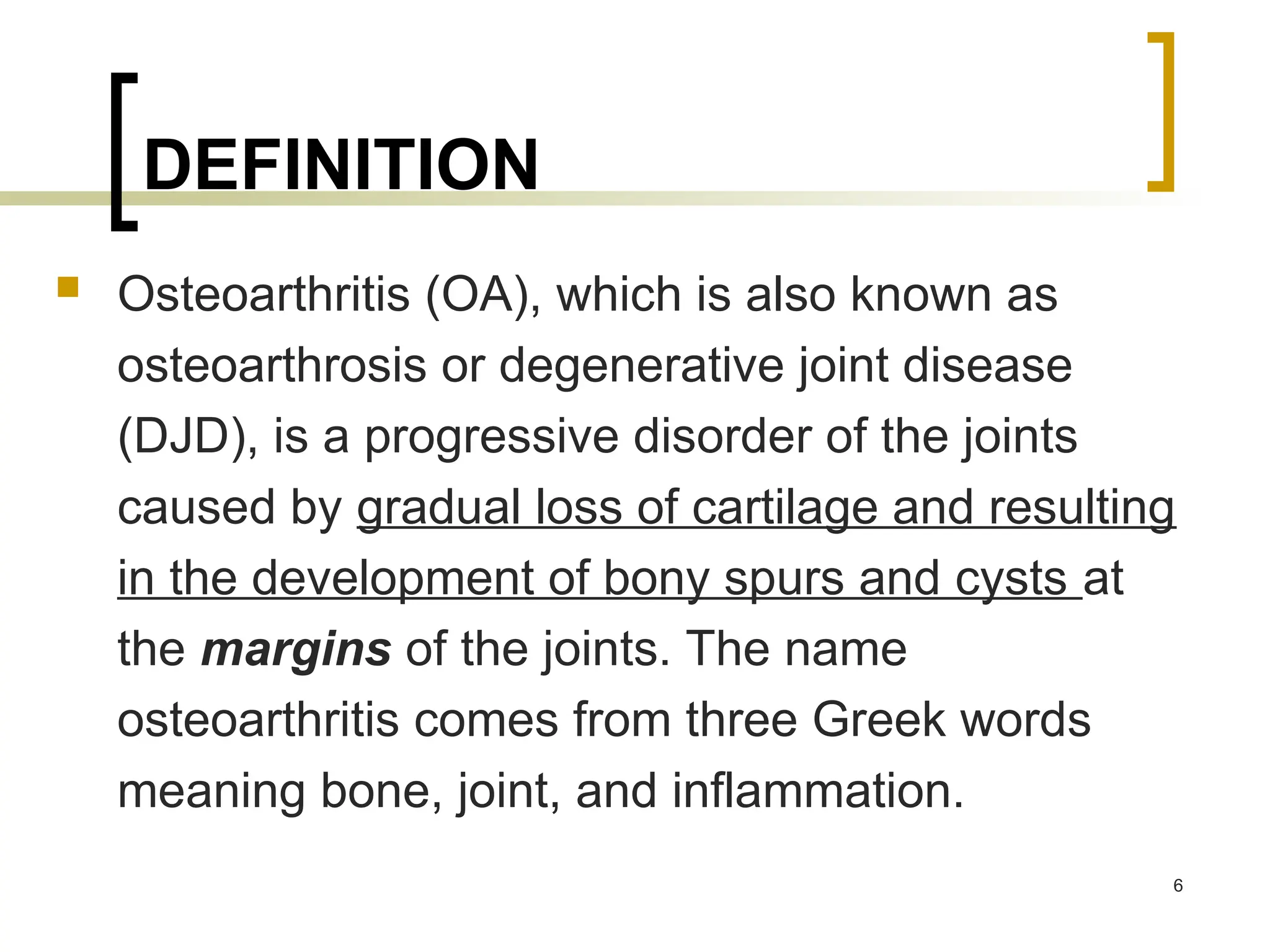 DEFINITION
 Osteoarthritis (OA), which is also known as
osteoarthrosis or degenerative joint disease
(DJD), is a progressive disorder of the joints
caused by gradual loss of cartilage and resulting
in the development of bony spurs and cysts at
the margins of the joints. The name
osteoarthritis comes from three Greek words
meaning bone, joint, and inflammation.
6
 
