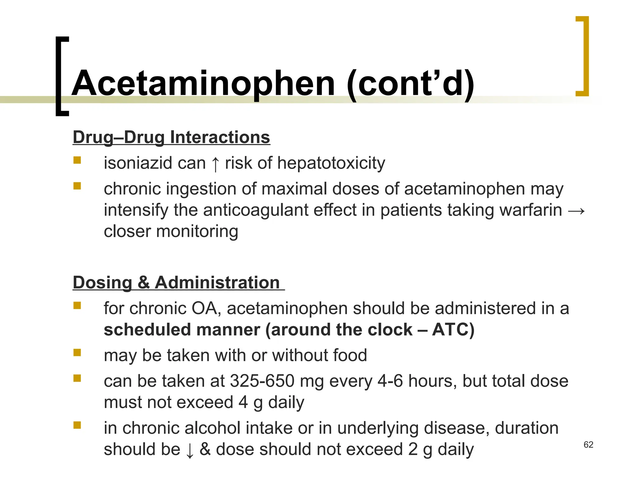 Acetaminophen (cont’d)
Drug–Drug Interactions
 isoniazid can ↑ risk of hepatotoxicity
 chronic ingestion of maximal doses of acetaminophen may
intensify the anticoagulant effect in patients taking warfarin →
closer monitoring
Dosing & Administration
 for chronic OA, acetaminophen should be administered in a
scheduled manner (around the clock – ATC)
 may be taken with or without food
 can be taken at 325-650 mg every 4-6 hours, but total dose
must not exceed 4 g daily
 in chronic alcohol intake or in underlying disease, duration
should be ↓ & dose should not exceed 2 g daily 62
 