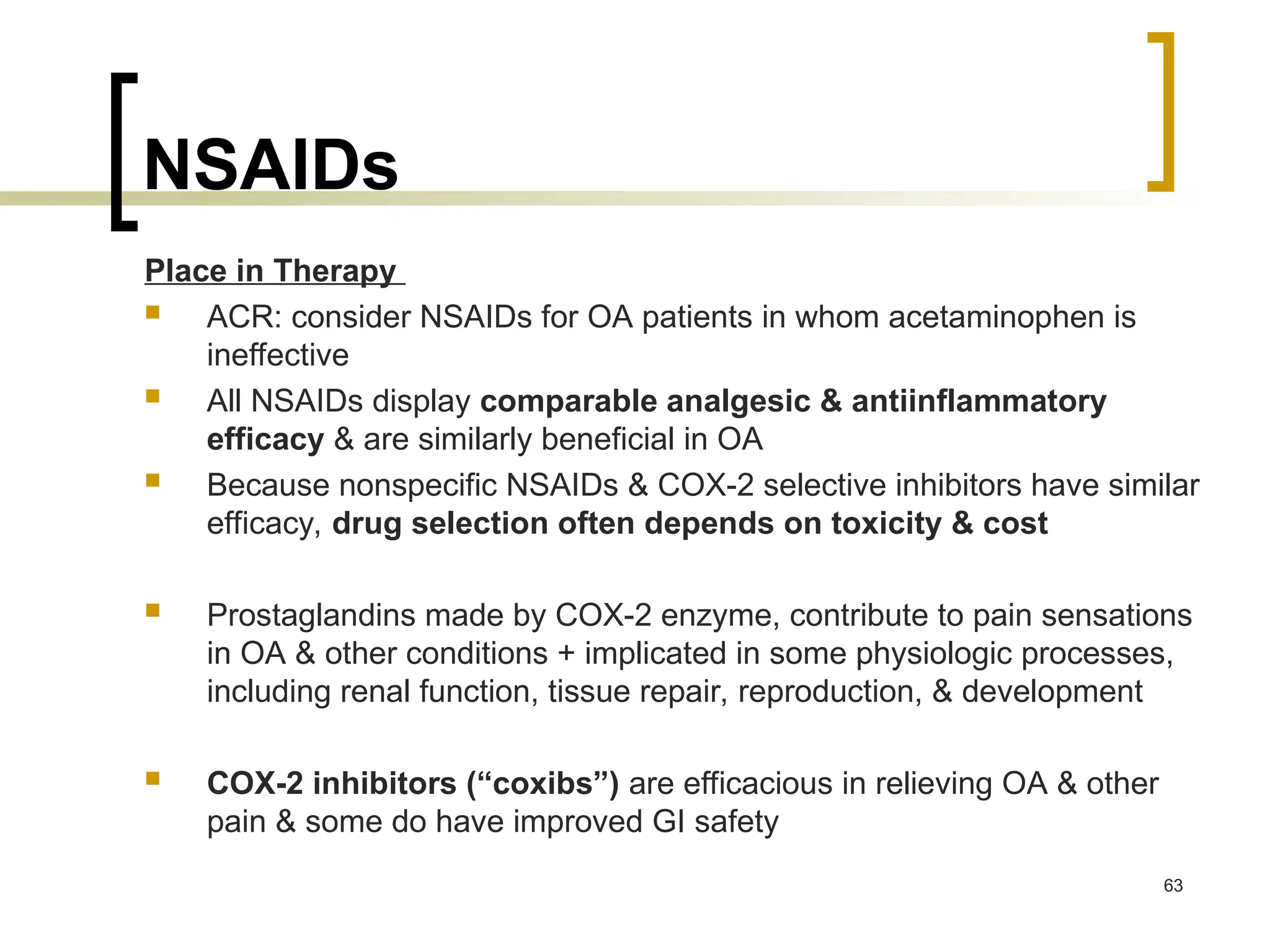 NSAIDs
Place in Therapy
 ACR: consider NSAIDs for OA patients in whom acetaminophen is
ineffective
 All NSAIDs display comparable analgesic & antiinflammatory
efficacy & are similarly beneficial in OA
 Because nonspecific NSAIDs & COX-2 selective inhibitors have similar
efficacy, drug selection often depends on toxicity & cost
 Prostaglandins made by COX-2 enzyme, contribute to pain sensations
in OA & other conditions + implicated in some physiologic processes,
including renal function, tissue repair, reproduction, & development
 COX-2 inhibitors (“coxibs”) are efficacious in relieving OA & other
pain & some do have improved GI safety
63
 