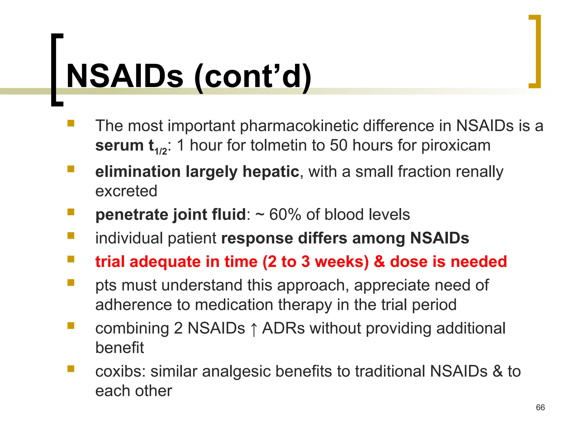 NSAIDs (cont’d)
 The most important pharmacokinetic difference in NSAIDs is a
serum t1/2: 1 hour for tolmetin to 50 hours for piroxicam
 elimination largely hepatic, with a small fraction renally
excreted
 penetrate joint fluid: ~ 60% of blood levels
 individual patient response differs among NSAIDs
 trial adequate in time (2 to 3 weeks) & dose is needed
 pts must understand this approach, appreciate need of
adherence to medication therapy in the trial period
 combining 2 NSAIDs ↑ ADRs without providing additional
benefit
 coxibs: similar analgesic benefits to traditional NSAIDs & to
each other
66
 