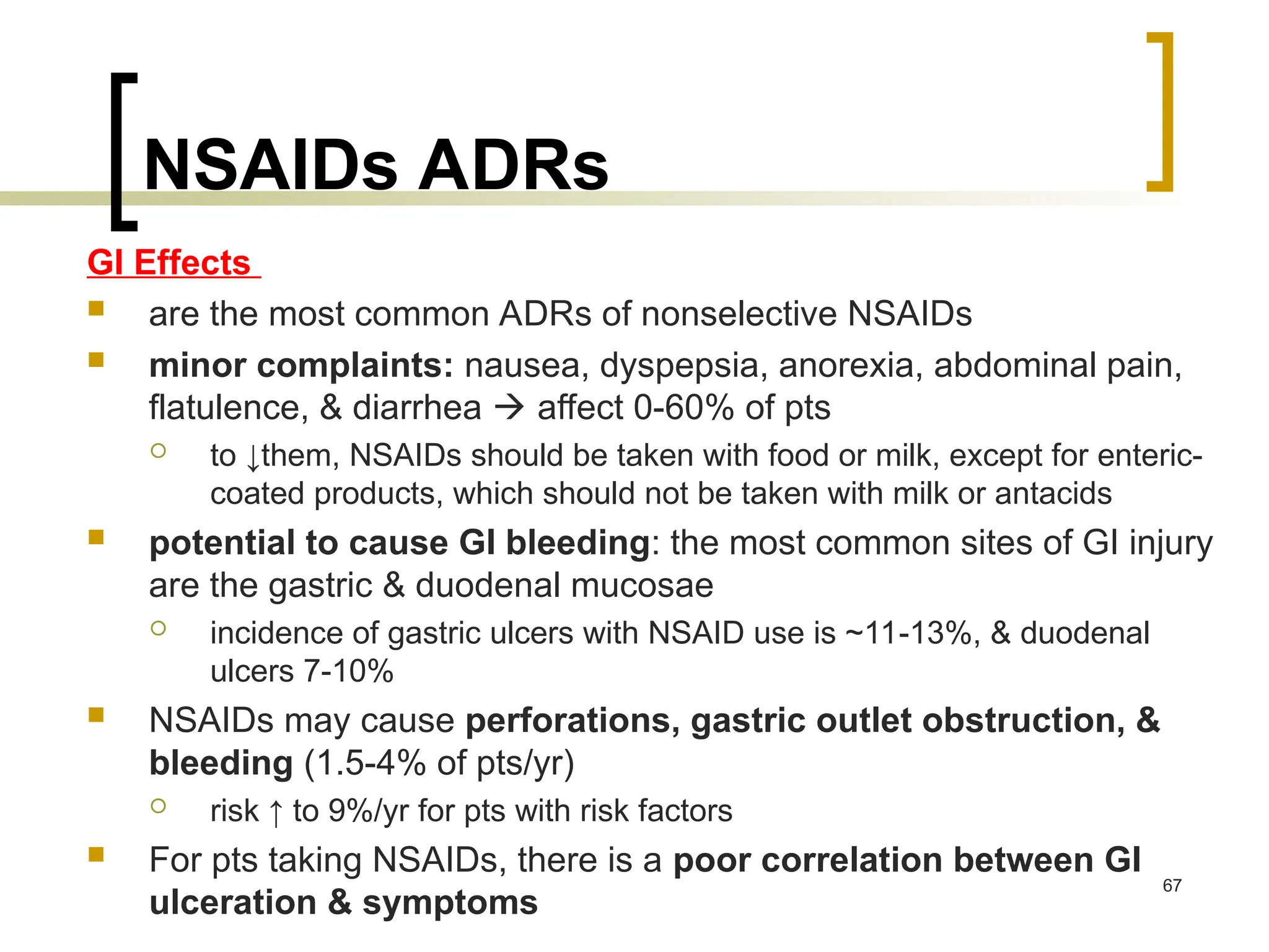 NSAIDs ADRs
GI Effects
 are the most common ADRs of nonselective NSAIDs
 minor complaints: nausea, dyspepsia, anorexia, abdominal pain,
flatulence, & diarrhea  affect 0-60% of pts
 to ↓them, NSAIDs should be taken with food or milk, except for enteric-
coated products, which should not be taken with milk or antacids
 potential to cause GI bleeding: the most common sites of GI injury
are the gastric & duodenal mucosae
 incidence of gastric ulcers with NSAID use is ~11-13%, & duodenal
ulcers 7-10%
 NSAIDs may cause perforations, gastric outlet obstruction, &
bleeding (1.5-4% of pts/yr)
 risk ↑ to 9%/yr for pts with risk factors
 For pts taking NSAIDs, there is a poor correlation between GI
ulceration & symptoms
67
 