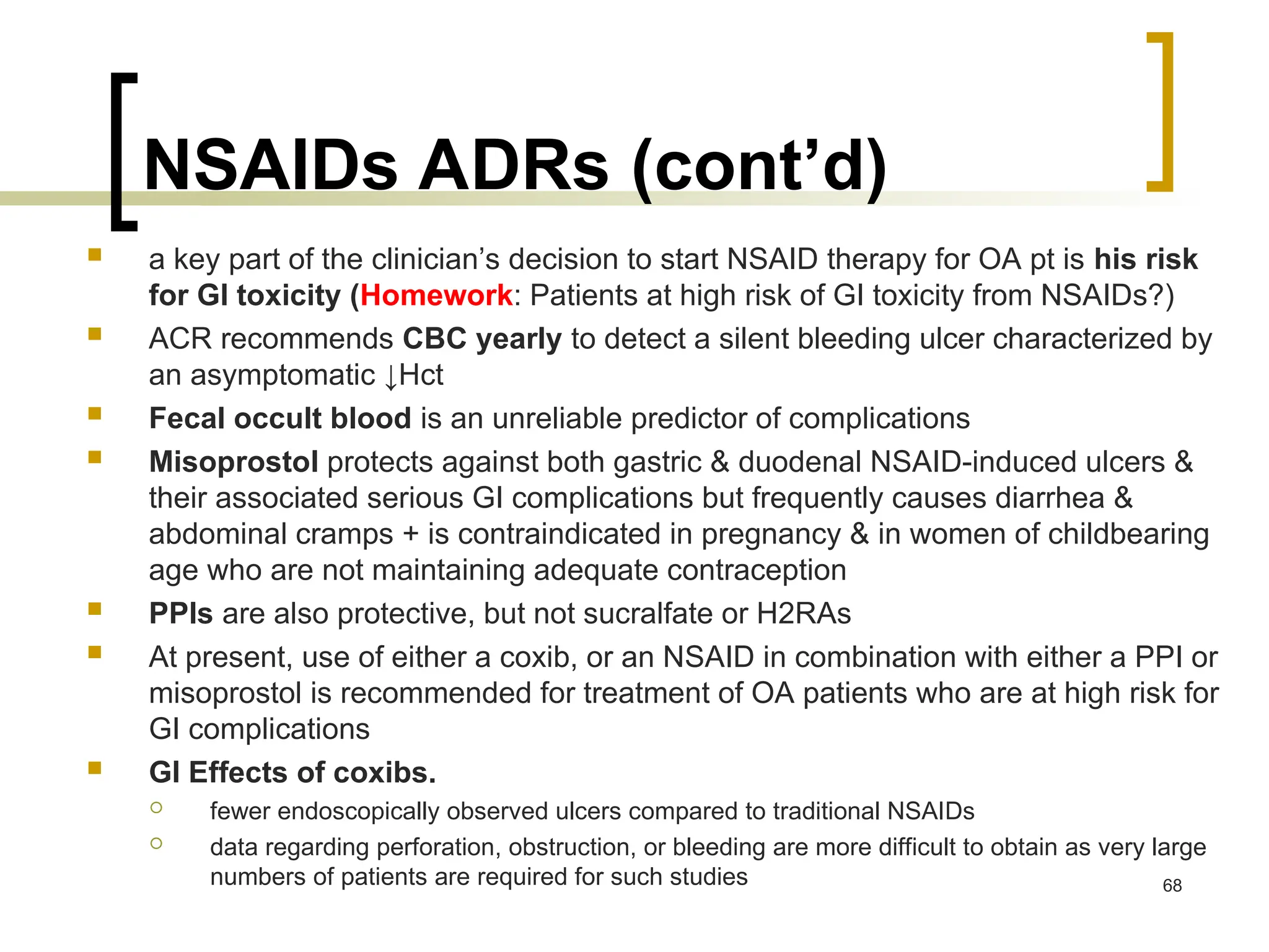 NSAIDs ADRs (cont’d)
 a key part of the clinician’s decision to start NSAID therapy for OA pt is his risk
for GI toxicity (Homework: Patients at high risk of GI toxicity from NSAIDs?)
 ACR recommends CBC yearly to detect a silent bleeding ulcer characterized by
an asymptomatic ↓Hct
 Fecal occult blood is an unreliable predictor of complications
 Misoprostol protects against both gastric & duodenal NSAID-induced ulcers &
their associated serious GI complications but frequently causes diarrhea &
abdominal cramps + is contraindicated in pregnancy & in women of childbearing
age who are not maintaining adequate contraception
 PPIs are also protective, but not sucralfate or H2RAs
 At present, use of either a coxib, or an NSAID in combination with either a PPI or
misoprostol is recommended for treatment of OA patients who are at high risk for
GI complications
 GI Effects of coxibs.
 fewer endoscopically observed ulcers compared to traditional NSAIDs
 data regarding perforation, obstruction, or bleeding are more difficult to obtain as very large
numbers of patients are required for such studies 68
 