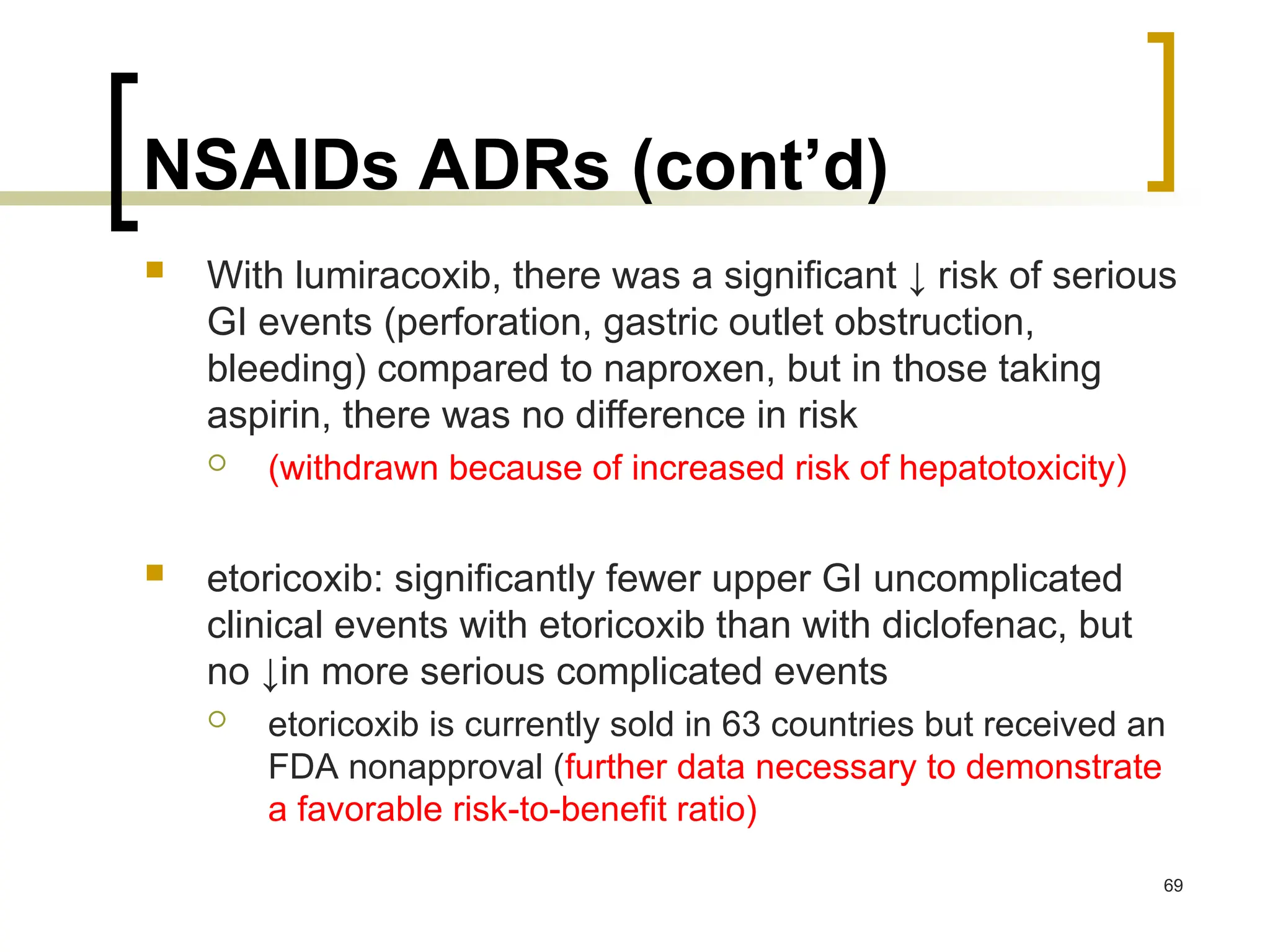 NSAIDs ADRs (cont’d)
 With lumiracoxib, there was a significant ↓ risk of serious
GI events (perforation, gastric outlet obstruction,
bleeding) compared to naproxen, but in those taking
aspirin, there was no difference in risk
 (withdrawn because of increased risk of hepatotoxicity)
 etoricoxib: significantly fewer upper GI uncomplicated
clinical events with etoricoxib than with diclofenac, but
no ↓in more serious complicated events
 etoricoxib is currently sold in 63 countries but received an
FDA nonapproval (further data necessary to demonstrate
a favorable risk-to-benefit ratio)
69
 