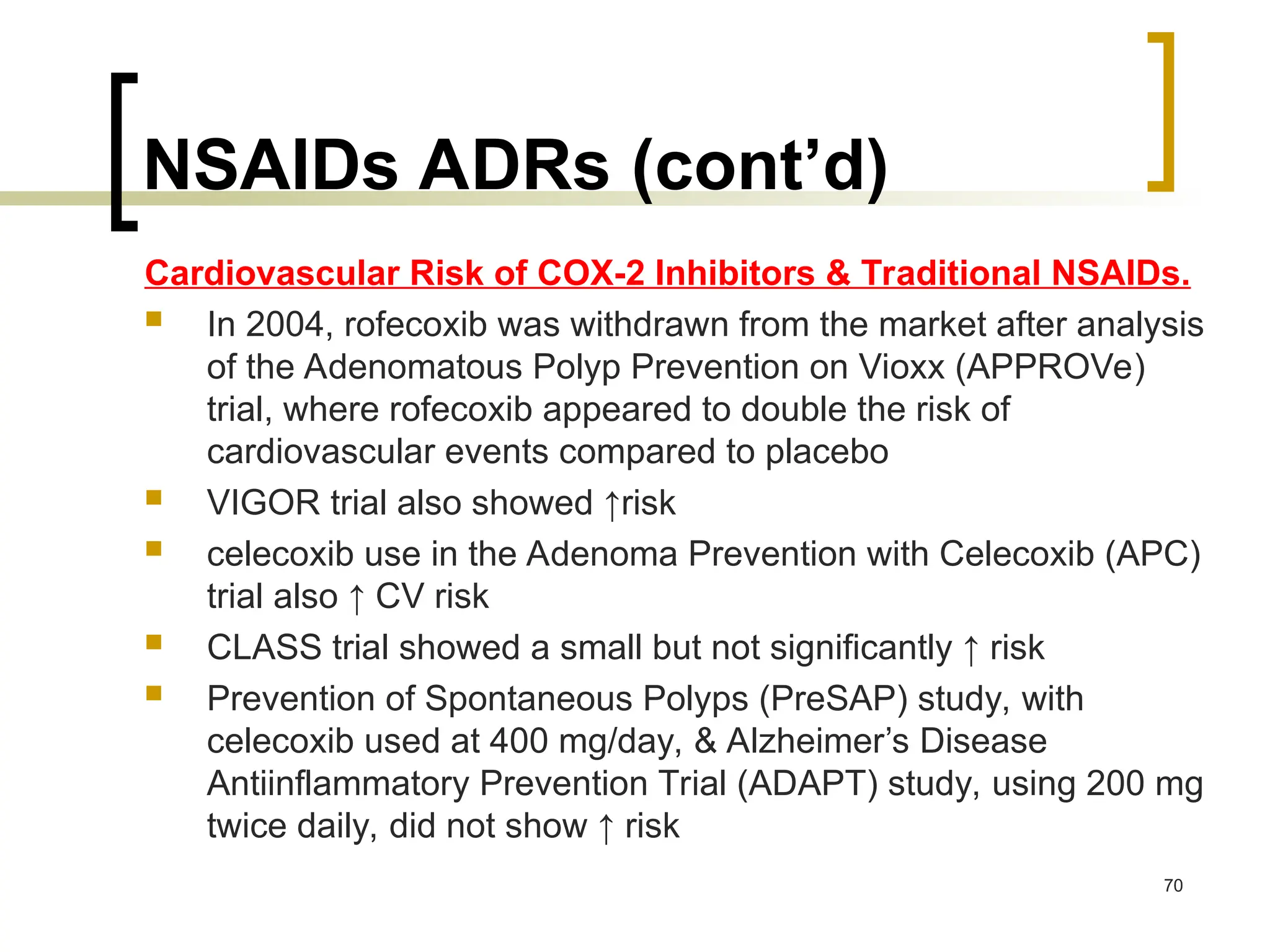 NSAIDs ADRs (cont’d)
Cardiovascular Risk of COX-2 Inhibitors & Traditional NSAIDs.
 In 2004, rofecoxib was withdrawn from the market after analysis
of the Adenomatous Polyp Prevention on Vioxx (APPROVe)
trial, where rofecoxib appeared to double the risk of
cardiovascular events compared to placebo
 VIGOR trial also showed ↑risk
 celecoxib use in the Adenoma Prevention with Celecoxib (APC)
trial also ↑ CV risk
 CLASS trial showed a small but not significantly ↑ risk
 Prevention of Spontaneous Polyps (PreSAP) study, with
celecoxib used at 400 mg/day, & Alzheimer’s Disease
Antiinflammatory Prevention Trial (ADAPT) study, using 200 mg
twice daily, did not show ↑ risk
70
 