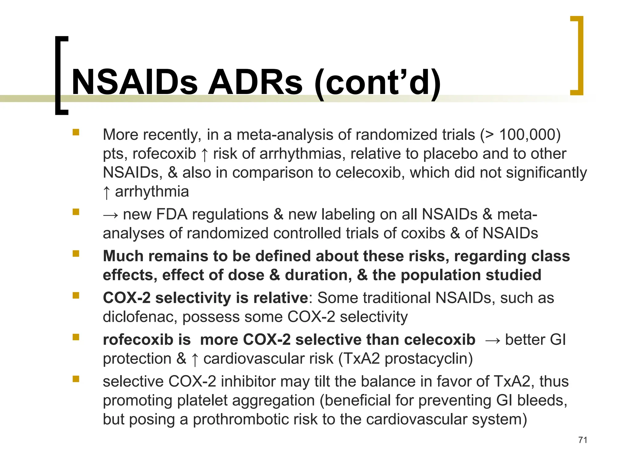 NSAIDs ADRs (cont’d)
 More recently, in a meta-analysis of randomized trials (> 100,000)
pts, rofecoxib ↑ risk of arrhythmias, relative to placebo and to other
NSAIDs, & also in comparison to celecoxib, which did not significantly
↑ arrhythmia
 → new FDA regulations & new labeling on all NSAIDs & meta-
analyses of randomized controlled trials of coxibs & of NSAIDs
 Much remains to be defined about these risks, regarding class
effects, effect of dose & duration, & the population studied
 COX-2 selectivity is relative: Some traditional NSAIDs, such as
diclofenac, possess some COX-2 selectivity
 rofecoxib is more COX-2 selective than celecoxib → better GI
protection & ↑ cardiovascular risk (TxA2 prostacyclin)
 selective COX-2 inhibitor may tilt the balance in favor of TxA2, thus
promoting platelet aggregation (beneficial for preventing GI bleeds,
but posing a prothrombotic risk to the cardiovascular system)
71
 