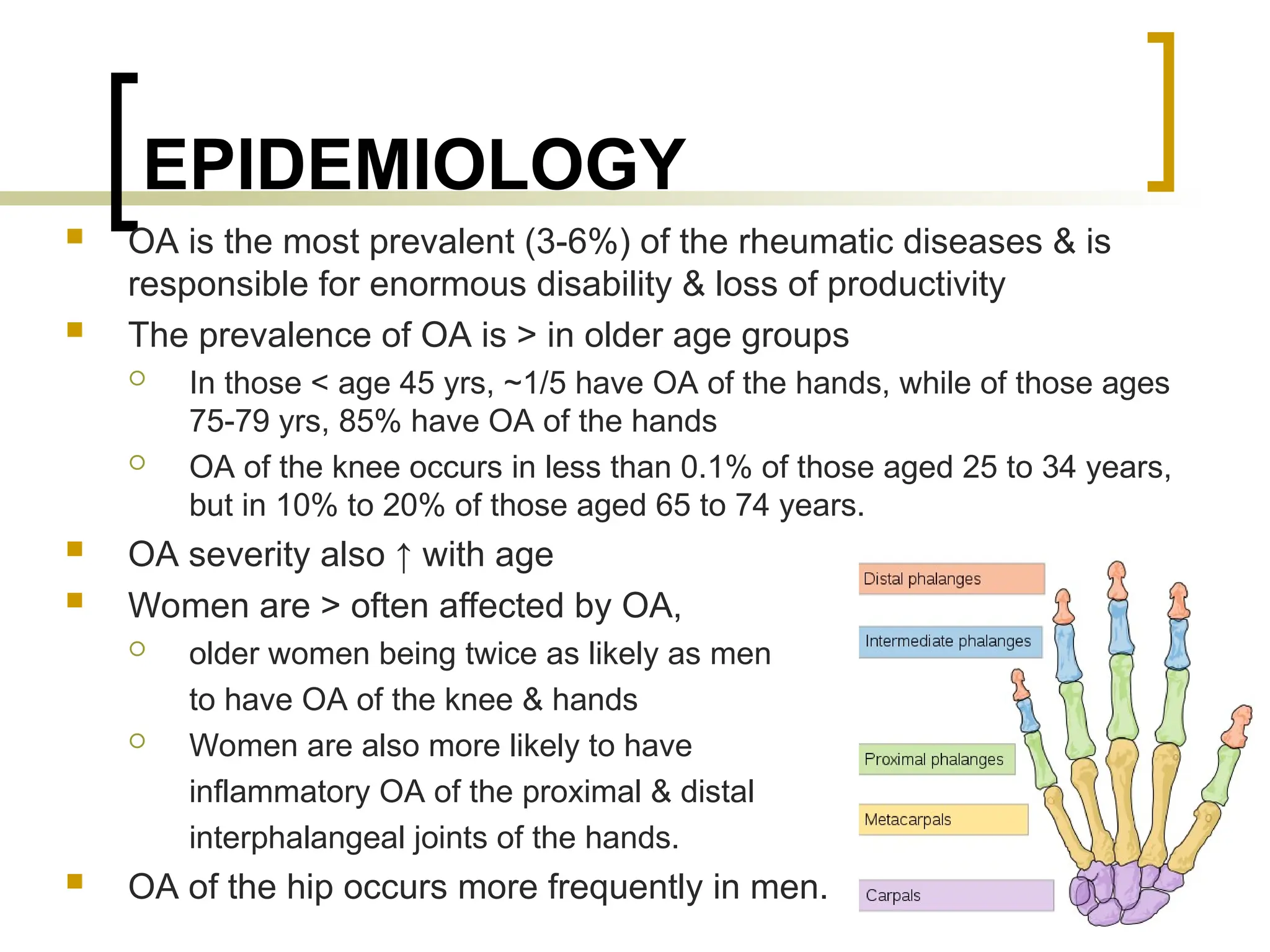 EPIDEMIOLOGY
 OA is the most prevalent (3-6%) of the rheumatic diseases & is
responsible for enormous disability & loss of productivity
 The prevalence of OA is > in older age groups
 In those < age 45 yrs, ~1/5 have OA of the hands, while of those ages
75-79 yrs, 85% have OA of the hands
 OA of the knee occurs in less than 0.1% of those aged 25 to 34 years,
but in 10% to 20% of those aged 65 to 74 years.
 OA severity also ↑ with age
 Women are > often affected by OA,
 older women being twice as likely as men
to have OA of the knee & hands
 Women are also more likely to have
inflammatory OA of the proximal & distal
interphalangeal joints of the hands.
 OA of the hip occurs more frequently in men. 8
 