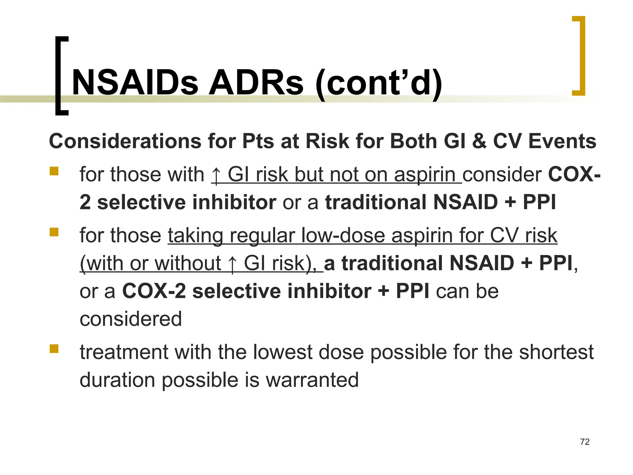 NSAIDs ADRs (cont’d)
Considerations for Pts at Risk for Both GI & CV Events
 for those with ↑ GI risk but not on aspirin consider COX-
2 selective inhibitor or a traditional NSAID + PPI
 for those taking regular low-dose aspirin for CV risk
(with or without ↑ GI risk), a traditional NSAID + PPI,
or a COX-2 selective inhibitor + PPI can be
considered
 treatment with the lowest dose possible for the shortest
duration possible is warranted
72
 