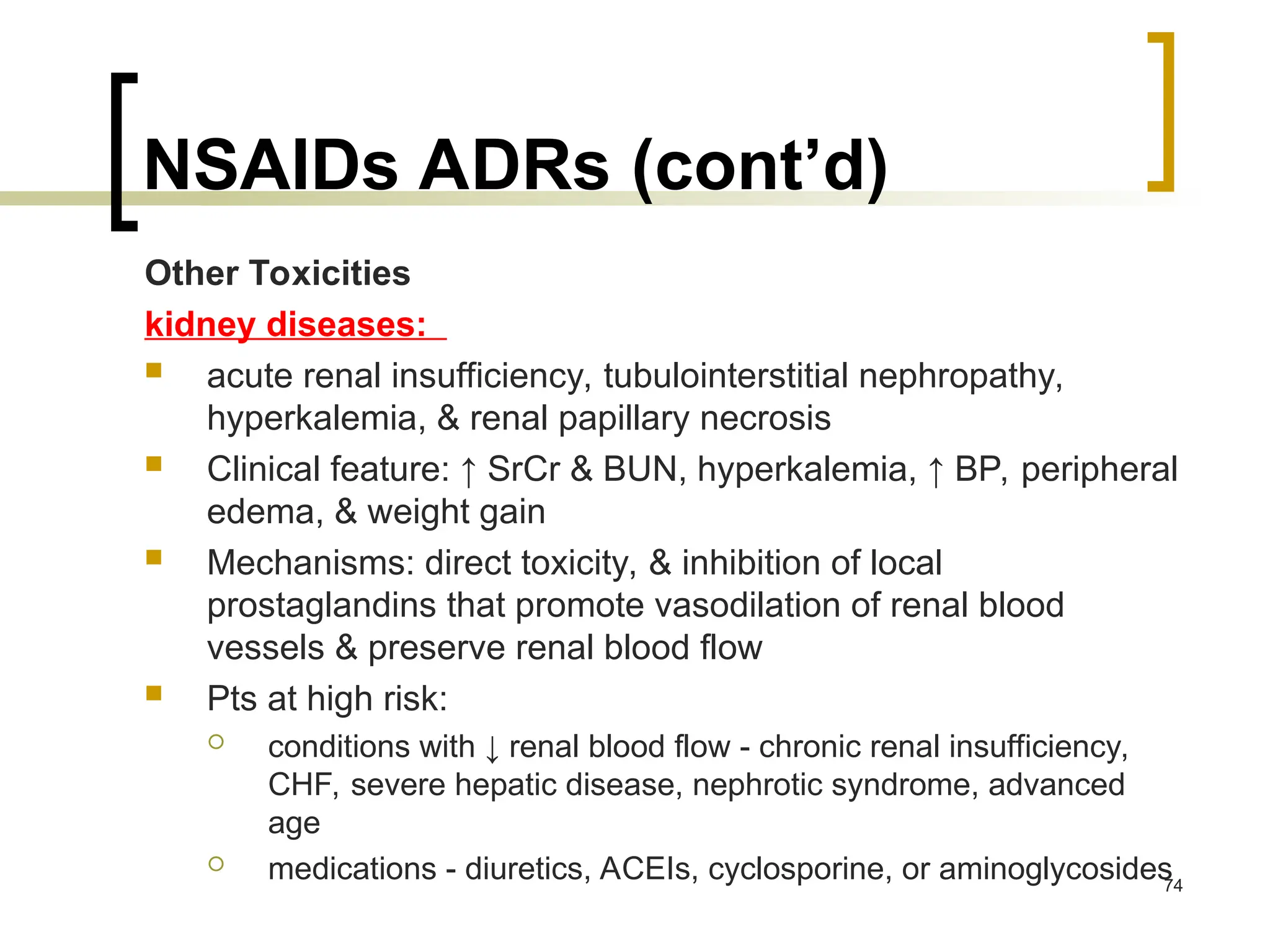 NSAIDs ADRs (cont’d)
Other Toxicities
kidney diseases:
 acute renal insufficiency, tubulointerstitial nephropathy,
hyperkalemia, & renal papillary necrosis
 Clinical feature: ↑ SrCr & BUN, hyperkalemia, ↑ BP, peripheral
edema, & weight gain
 Mechanisms: direct toxicity, & inhibition of local
prostaglandins that promote vasodilation of renal blood
vessels & preserve renal blood flow
 Pts at high risk:
 conditions with ↓ renal blood flow - chronic renal insufficiency,
CHF, severe hepatic disease, nephrotic syndrome, advanced
age
 medications - diuretics, ACEIs, cyclosporine, or aminoglycosides
74
 