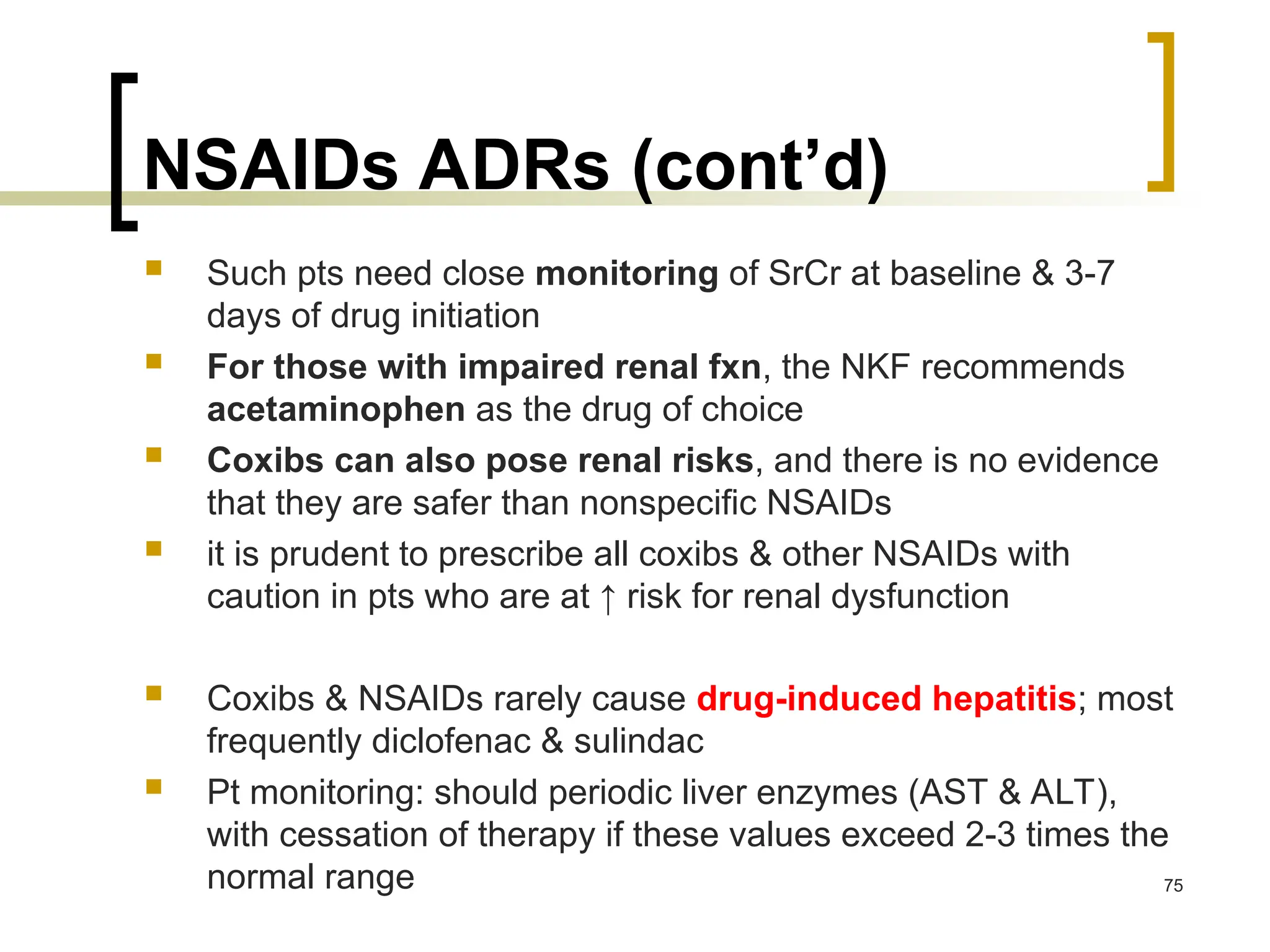 NSAIDs ADRs (cont’d)
 Such pts need close monitoring of SrCr at baseline & 3-7
days of drug initiation
 For those with impaired renal fxn, the NKF recommends
acetaminophen as the drug of choice
 Coxibs can also pose renal risks, and there is no evidence
that they are safer than nonspecific NSAIDs
 it is prudent to prescribe all coxibs & other NSAIDs with
caution in pts who are at ↑ risk for renal dysfunction
 Coxibs & NSAIDs rarely cause drug-induced hepatitis; most
frequently diclofenac & sulindac
 Pt monitoring: should periodic liver enzymes (AST & ALT),
with cessation of therapy if these values exceed 2-3 times the
normal range 75
 