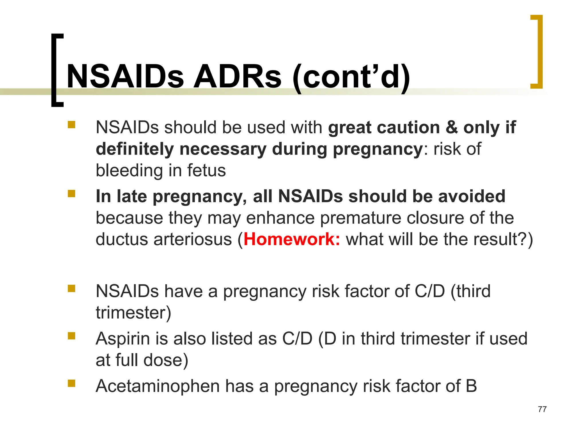 NSAIDs ADRs (cont’d)
 NSAIDs should be used with great caution & only if
definitely necessary during pregnancy: risk of
bleeding in fetus
 In late pregnancy, all NSAIDs should be avoided
because they may enhance premature closure of the
ductus arteriosus (Homework: what will be the result?)
 NSAIDs have a pregnancy risk factor of C/D (third
trimester)
 Aspirin is also listed as C/D (D in third trimester if used
at full dose)
 Acetaminophen has a pregnancy risk factor of B
77
 