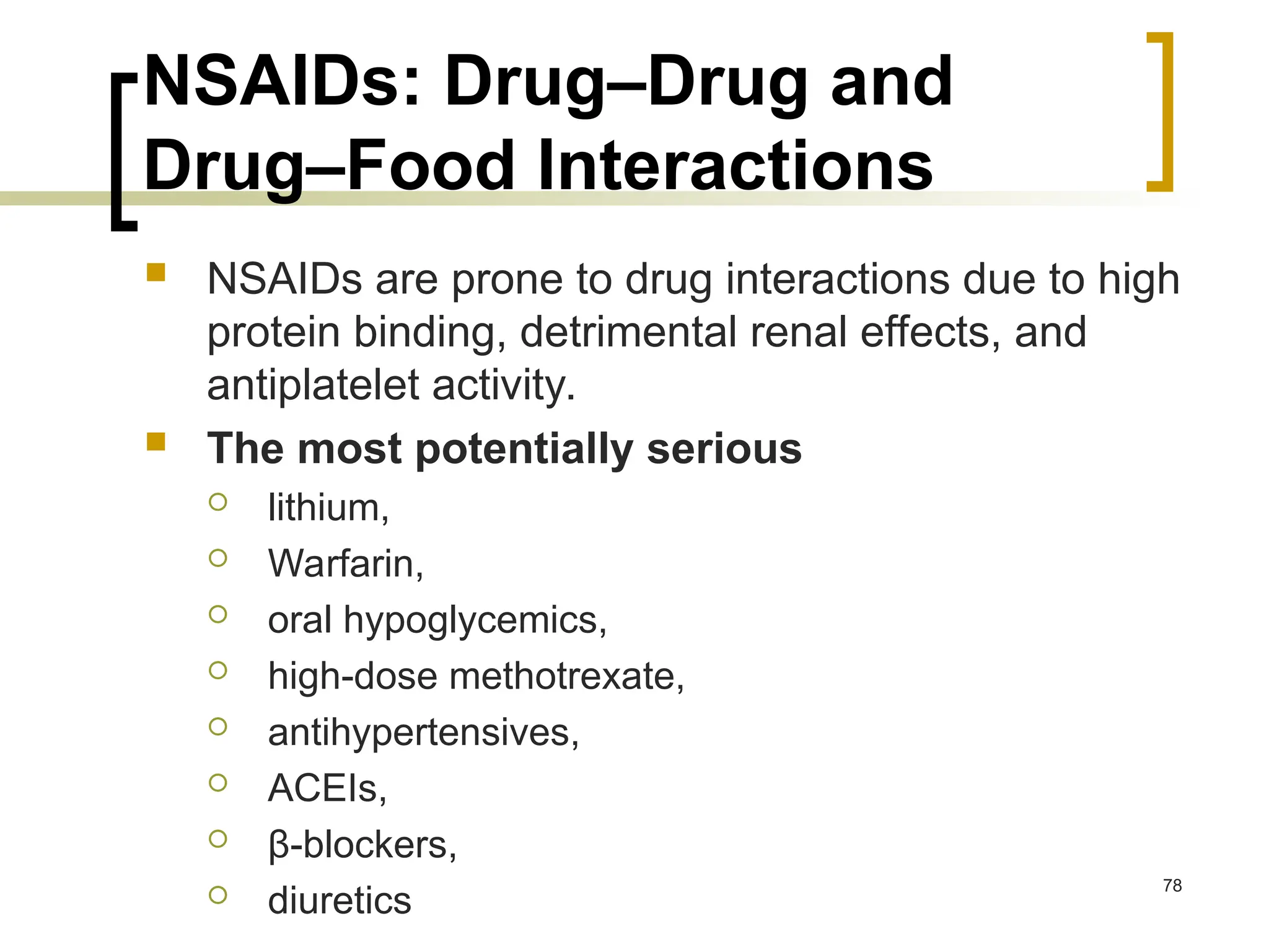 NSAIDs: Drug–Drug and
Drug–Food Interactions
 NSAIDs are prone to drug interactions due to high
protein binding, detrimental renal effects, and
antiplatelet activity.
 The most potentially serious
 lithium,
 Warfarin,
 oral hypoglycemics,
 high-dose methotrexate,
 antihypertensives,
 ACEIs,
 β-blockers,
 diuretics
78
 