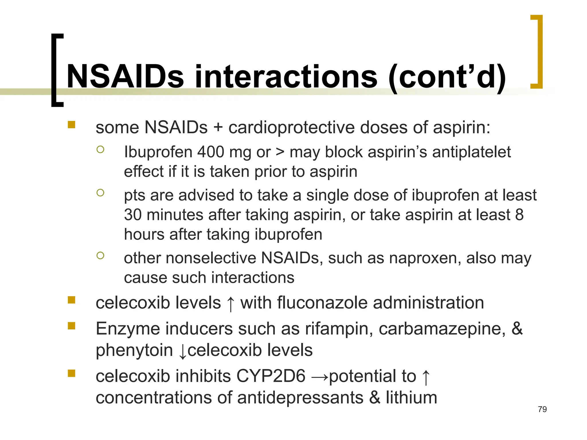 NSAIDs interactions (cont’d)
 some NSAIDs + cardioprotective doses of aspirin:
 Ibuprofen 400 mg or > may block aspirin’s antiplatelet
effect if it is taken prior to aspirin
 pts are advised to take a single dose of ibuprofen at least
30 minutes after taking aspirin, or take aspirin at least 8
hours after taking ibuprofen
 other nonselective NSAIDs, such as naproxen, also may
cause such interactions
 celecoxib levels ↑ with fluconazole administration
 Enzyme inducers such as rifampin, carbamazepine, &
phenytoin ↓celecoxib levels
 celecoxib inhibits CYP2D6 →potential to ↑
concentrations of antidepressants & lithium 79
 