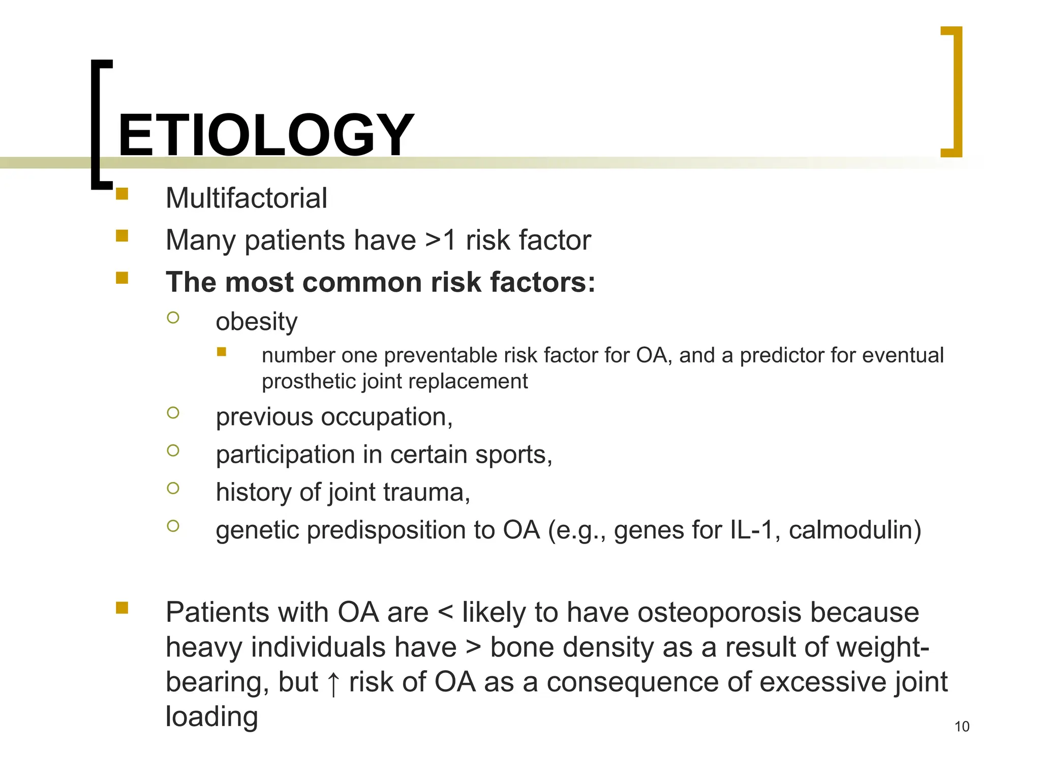 ETIOLOGY
 Multifactorial
 Many patients have >1 risk factor
 The most common risk factors:
 obesity
 number one preventable risk factor for OA, and a predictor for eventual
prosthetic joint replacement
 previous occupation,
 participation in certain sports,
 history of joint trauma,
 genetic predisposition to OA (e.g., genes for IL-1, calmodulin)
 Patients with OA are < likely to have osteoporosis because
heavy individuals have > bone density as a result of weight-
bearing, but ↑ risk of OA as a consequence of excessive joint
loading 10
 